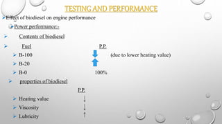TESTING AND PERFORMANCE
Effect of biodiesel on engine performance
Power performance:-
 Contents of biodiesel
 Fuel P.P.
 B-100 (due to lower heating value)
 B-20
 B-0 100%
 properties of biodiesel
P.P.
 Heating value
 Viscosity
 Lubricity
 