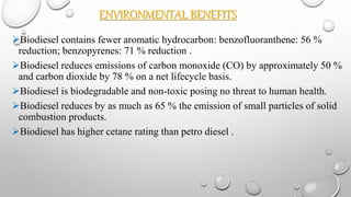 ENVIRONMENTAL BENEFITS
Biodiesel contains fewer aromatic hydrocarbon: benzofluoranthene: 56 %
reduction; benzopyrenes: 71 % reduction .
Biodiesel reduces emissions of carbon monoxide (CO) by approximately 50 %
and carbon dioxide by 78 % on a net lifecycle basis.
Biodiesel is biodegradable and non-toxic posing no threat to human health.
Biodiesel reduces by as much as 65 % the emission of small particles of solid
combustion products.
Biodiesel has higher cetane rating than petro diesel .
 