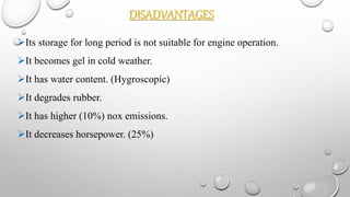 DISADVANTAGES
Its storage for long period is not suitable for engine operation.
It becomes gel in cold weather.
It has water content. (Hygroscopic)
It degrades rubber.
It has higher (10%) nox emissions.
It decreases horsepower. (25%)
 