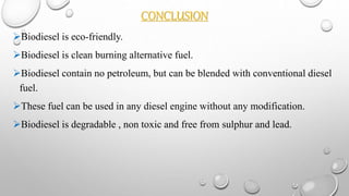 CONCLUSION
Biodiesel is eco-friendly.
Biodiesel is clean burning alternative fuel.
Biodiesel contain no petroleum, but can be blended with conventional diesel
fuel.
These fuel can be used in any diesel engine without any modification.
Biodiesel is degradable , non toxic and free from sulphur and lead.
 