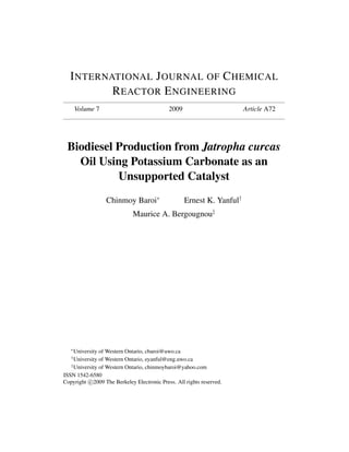 I NTERNATIONAL J OURNAL OF C HEMICAL
          R EACTOR E NGINEERING
       Volume 7                              2009                       Article A72




 Biodiesel Production from Jatropha curcas
   Oil Using Potassium Carbonate as an
           Unsupported Catalyst
                  Chinmoy Baroi∗                    Ernest K. Yanful†
                             Maurice A. Bergougnou‡




   ∗
     University of Western Ontario, cbaroi@uwo.ca
   †
     University of Western Ontario, eyanful@eng.uwo.ca
   ‡
     University of Western Ontario, chinmoybaroi@yahoo.com
ISSN 1542-6580
Copyright c 2009 The Berkeley Electronic Press. All rights reserved.
 