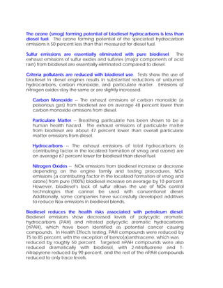 The ozone (smog) forming potential of biodiesel hydrocarbons is less than
diesel fuel. The ozone forming potential of the speciated hydrocarbon
emissions is 50 percent less than that measured for diesel fuel.

Sulfur emissions are essentially eliminated with pure biodiesel. The
exhaust emissions of sulfur oxides and sulfates (major components of acid
rain) from biodiesel are essentially eliminated compared to diesel.

Criteria pollutants are reduced with biodiesel use. Tests show the use of
biodiesel in diesel engines results in substantial reductions of unburned
hydrocarbons, carbon monoxide, and particulate matter. Emissions of
nitrogen oxides stay the same or are slightly increased.

   Carbon Monoxide -- The exhaust emissions of carbon monoxide (a
   poisonous gas) from biodiesel are on average 48 percent lower than
   carbon monoxide emissions from diesel.

   Particulate Matter -- Breathing particulate has been shown to be a
   human health hazard. The exhaust emissions of particulate matter
   from biodiesel are about 47 percent lower than overall particulate
   matter emissions from diesel.

   Hydrocarbons -- The exhaust emissions of total hydrocarbons (a
   contributing factor in the localized formation of smog and ozone) are
   on average 67 percent lower for biodiesel than diesel fuel.

   Nitrogen Oxides -- NOx emissions from biodiesel increase or decrease
   depending on the engine family and testing procedures. NOx
   emissions (a contributing factor in the localized formation of smog and
   ozone) from pure (100%) biodiesel increase on average by 10 percent.
   However, biodiesel’s lack of sulfur allows the use of NOx control
   technologies that cannot be used with conventional diesel.
   Additionally, some companies have successfully developed additives
   to reduce Nox emissions in biodiesel blends.

Biodiesel reduces the health risks associated with petroleum diesel.
Biodiesel emissions show decreased levels of polycyclic aromatic
hydrocarbons (PAH) and nitrated polycyclic aromatic hydrocarbons
(nPAH), which have been identified as potential cancer causing
compounds. In Health Effects testing, PAH compounds were reduced by
75 to 85 percent, with the exception of benzo(a)anthracene, which was
reduced by roughly 50 percent. Targeted nPAH compounds were also
reduced dramatically with biodiesel, with 2-nitrofluorene and 1-
nitropyrene reduced by 90 percent, and the rest of the nPAH compounds
reduced to only trace levels.
 