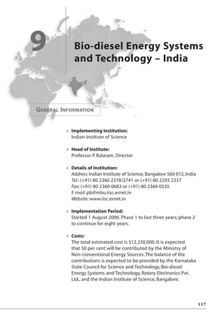 Bio-diesel Energy Systems
and Technology – India
9
O Implementing Institution:
Indian Institute of Science
O Head of Institute:
Professor P. Balaram, Director
O Details of Institution:
Address: Indian Institute of Science, Bangalore 560 012, India
Tel.: (+91) 80 2360 2378/2741 or (+91) 80 2293 2337
Fax: (+91) 80 2360 0683 or (+91) 80 2360 0535
E-mail: pb@mbu.iisc.ernet.in
Website: www.iisc.ernet.in
O Implementation Period:
Started 1 August 2006. Phase 1 to last three years; phase 2
to continue for eight years.
O Costs:
The total estimated cost is $12,230,000. It is expected
that 50 per cent will be contributed by the Ministry of
Non-conventional Energy Sources.The balance of the
contributions is expected to be provided by the Karnataka
State Council for Science and Technology, Bio-diesel
Energy Systems and Technology, Rotary Electronics Pvt.
Ltd., and the Indian Institute of Science, Bangalore.
117
GENERAL INFORMATION
 