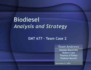 Biodiesel
Analysis and Strategy
EMT 677 – Team Case 2
Team Andrews
Damian Bucovsky
Robert Cain
Thomas D’Eletto
Shakeel Munshi
December 8, 2005
 