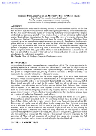 Biodiesel from Algae Oil as an Alternative Fuel for Diesel Engine
D.Gokul raj1
,P.Arun kumar2
,M.Annamalai3
,K.Iyappan4
1,2,3,4
B.E students, Department of Mechanical Engineering,
Jayalakshmi Institute of Technoogy,Thoppur,Dharmapuri-636 352
ABSTRACT
Biodiesel has become more attractive recently because of its environmental benefits and the fact
that it is made from renewable resources. The world is getting modernized and industrialized day
by day. As a result vehicles and engines are increasing. But energy sources used in these engines
are limited and decreasing gradually. This situation leads to seek an alternative fuel for diesel
engine. Biodiesel is an alternative fuel for diesel engine. The esters of vegetables oil animal fats
are known as Biodiesel. This paper discussed about the prospect of making of biodiesel from
Algae oil. Algae are generally microscopic organisms, are generally thought of as simple aquatic
plants which do not have roots, stems or leave and have primitive methods of reproduction.
Aquatic algae are found in both fresh and marine waters. They range in size from large kelp
(meters in length) to those visible only under a microscope. Algae vary considerably in size,
shape, and growth form. The Algae contain 2-65% oil with different species. In this study the oil
has been converted to biodiesel by the well-known Transesterification process and used it to
diesel engine for performance evaluation.
Key Words: Algae oil, Biodiesel, Transesterification process etc.
INTRODUCTION
As population is growing, transport becomes essential part of life. The biggest problem is the
growing population & depletion of fossil fuel. About 90-100 years ago, the major source of
energy shifted from recent solar to fossil fuel (hydrocarbons) [3]. Technology has generally led
to a greater use of hydrocarbon fuels, making civilization vulnerable to decrease in supply. This
necessitates the search for alternative of oil as energy source.
Biodiesel is an alternative fuel for diesel engine [11]. It is made from renewable
biological sources such as vegetable oils and animal fats. It is biodegradable and non toxic, has
low emission profiles and so is environmentally beneficial [1]. One hundred years ago, Rudolf
Diesel tested vegetable oil as fuel for his engine. With the advent of cheap petroleum,
appropriate crude oil fractions were refined to serve as fuel and diesel fuels and diesel engines
evolved together. In the 1930s and 1940s vegetable oils were used as diesel fuels from time to
time, but usually only in emergency situations [10]. Recently, because of increases in crude oil
prices, limited resources of fossil oil and environmental concerns there has been a renewed focus
on vegetable oils and animal fats to make biodiesel fuels.
It is a domestic, renewable fuel for diesel engine derived from natural oil like Algae oil.
Biodiesel has an energy content of about 12% less than petroleum-based diesel fuel on a mass
basis. It has a higher molecular weight, viscosity, density, and flash point than diesel fuel [4].
From Algae, oil can be extracted which have similar properties as diesel but some properties
such as viscosity, flash point and ignition point is very high in Algae oil. By some chemical
reactions, Algae oil can be converted into biodiesel. Algae oil can also be used directly by
blending with diesel. Alternative fuels, other than being renewable, are also required to serve to
decrease the net production of carbon dioxide (CO2), oxides of nitrogen (NOx), particulate matter
etc, from combustion sources [2]. The purpose of this research work is to investigate the fuel
properties of Algae oil and production of bio-diesel from Algae oil. Investigate the fuel
properties of bio-diesel and performance test diesel engine by using bio-diesel.
MATERIALS AND METHODS
ISBN-13: 978-1537033419
www.iaetsd.in
Proceedings of ICDER-2016
©IAETSD 201666
 