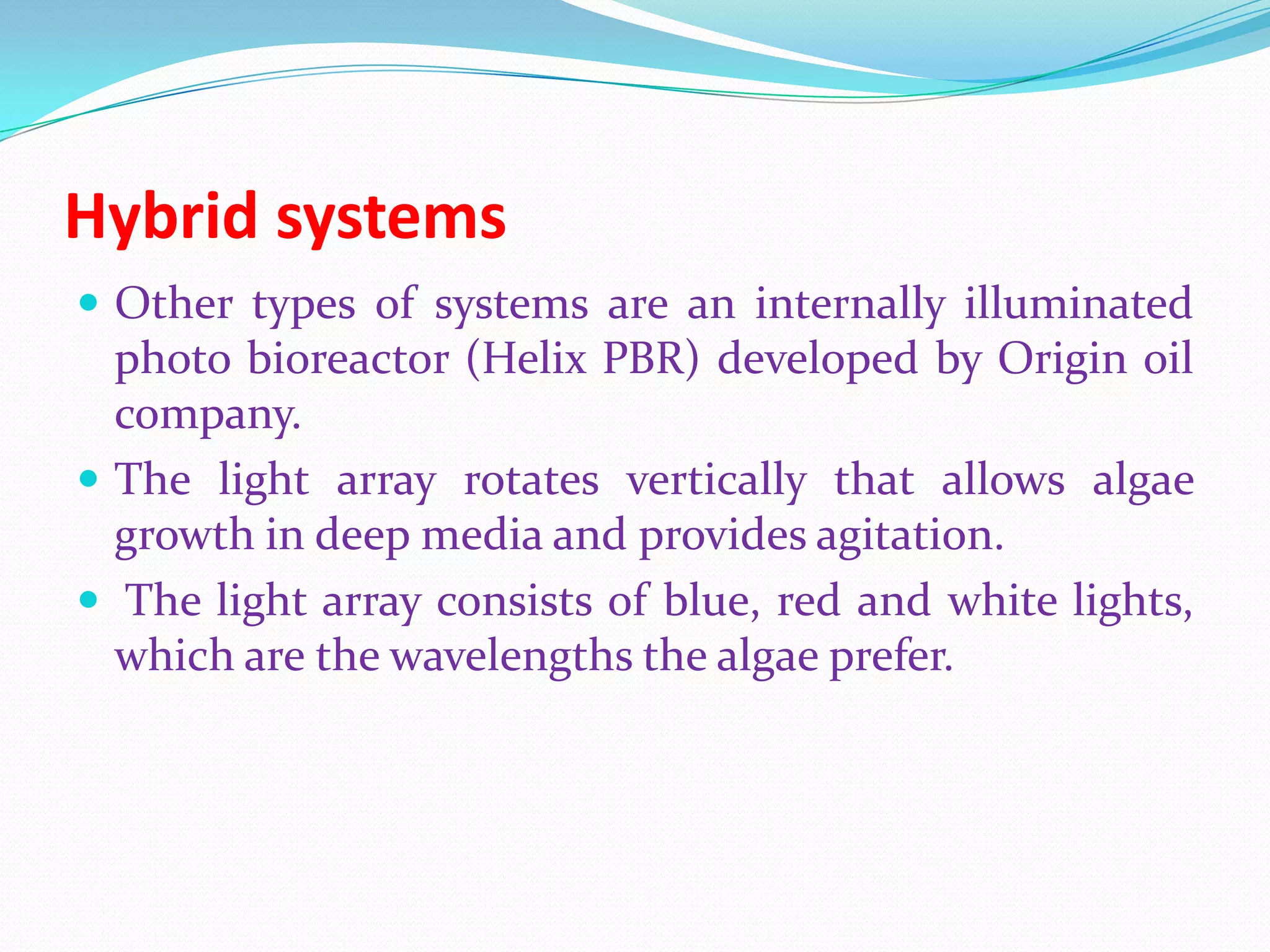 Hybrid systems
 Other types of systems are an internally illuminated
photo bioreactor (Helix PBR) developed by Origin oil
company.
 The light array rotates vertically that allows algae
growth in deep media and provides agitation.
 The light array consists of blue, red and white lights,
which are the wavelengths the algae prefer.
 