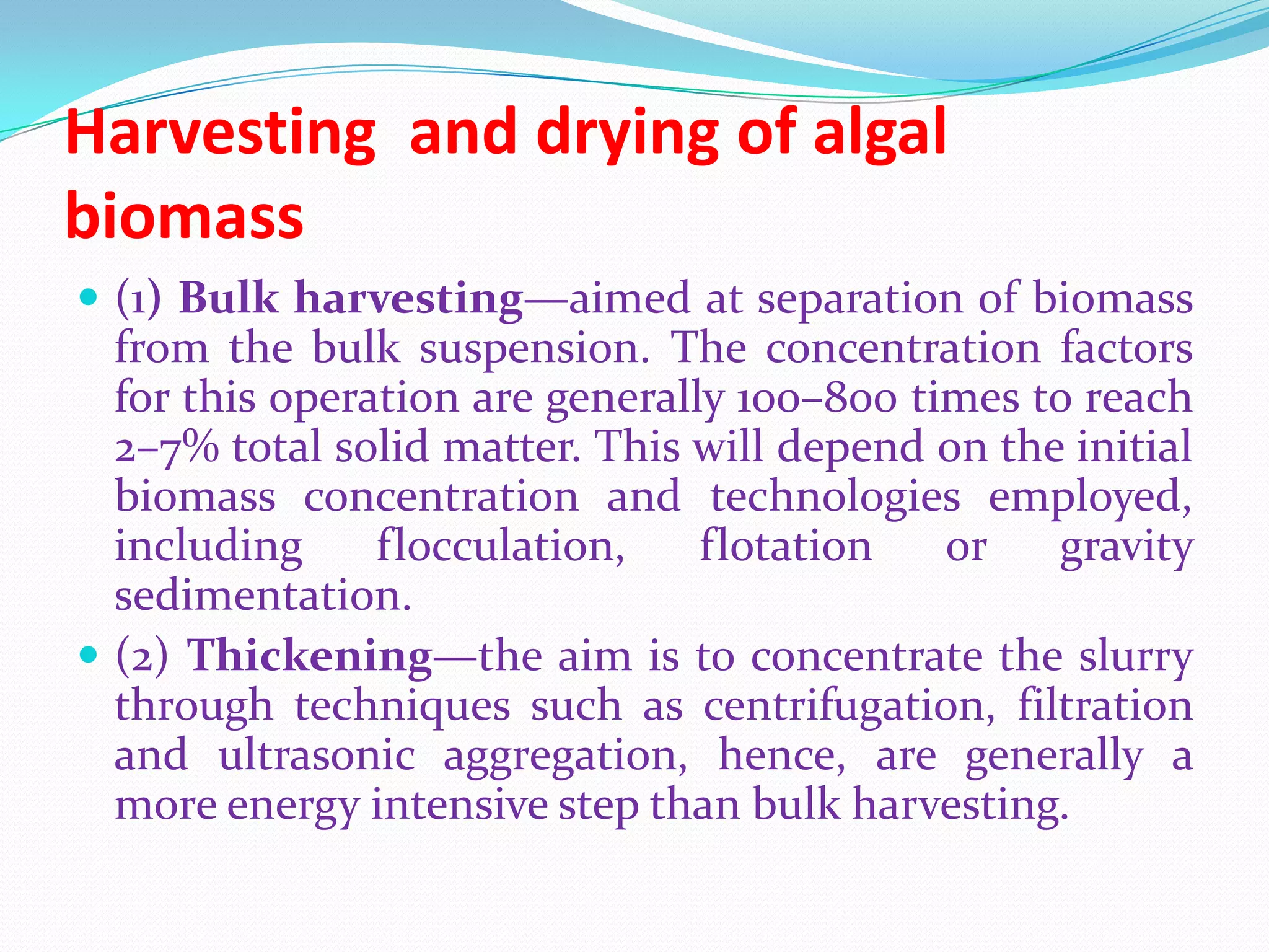 Harvesting and drying of algal
biomass
 (1) Bulk harvesting—aimed at separation of biomass
from the bulk suspension. The concentration factors
for this operation are generally 100–800 times to reach
2–7% total solid matter. This will depend on the initial
biomass concentration and technologies employed,
including flocculation, flotation or gravity
sedimentation.
 (2) Thickening—the aim is to concentrate the slurry
through techniques such as centrifugation, filtration
and ultrasonic aggregation, hence, are generally a
more energy intensive step than bulk harvesting.
 