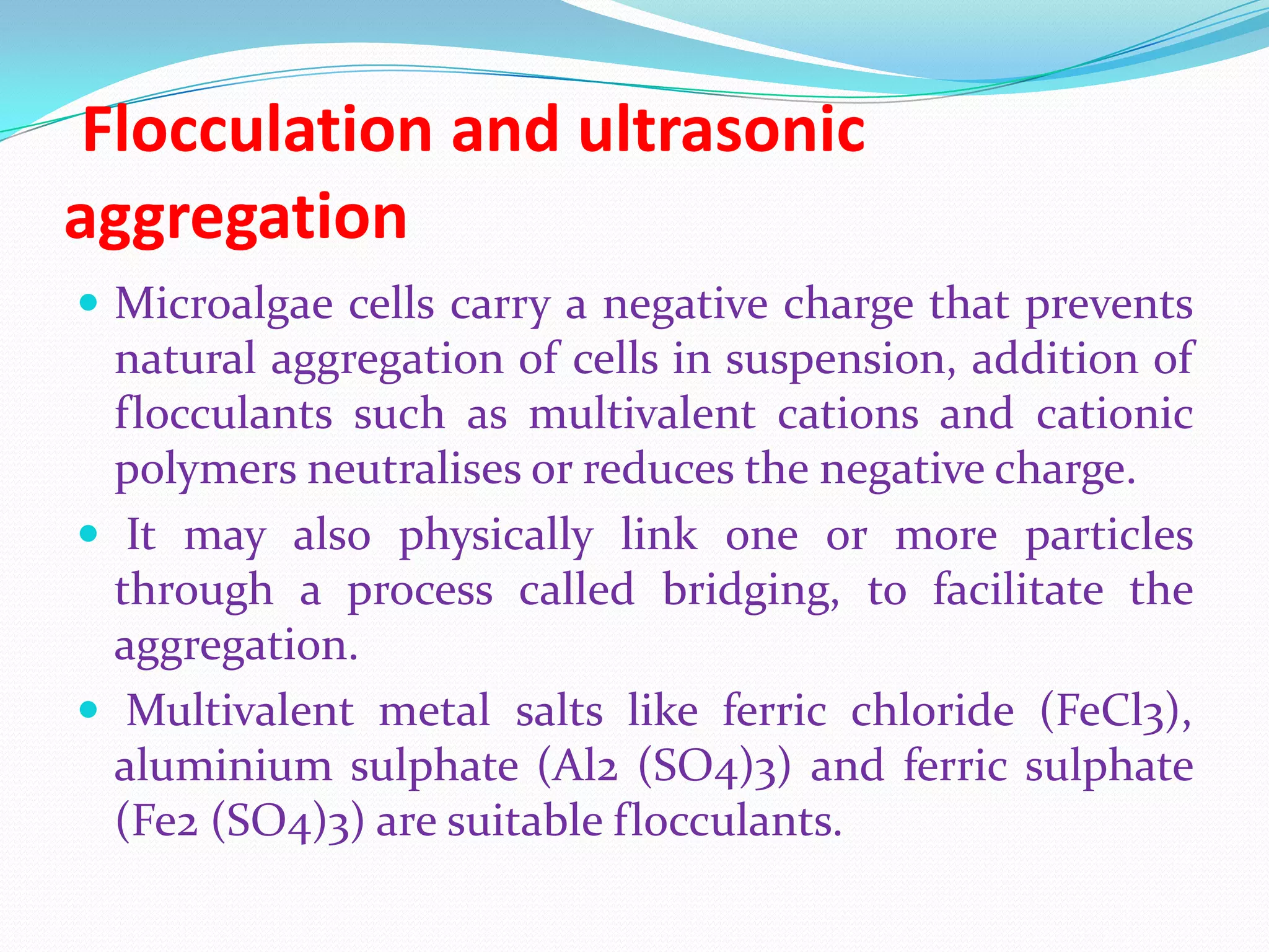 Flocculation and ultrasonic
aggregation
 Microalgae cells carry a negative charge that prevents
natural aggregation of cells in suspension, addition of
flocculants such as multivalent cations and cationic
polymers neutralises or reduces the negative charge.
 It may also physically link one or more particles
through a process called bridging, to facilitate the
aggregation.
 Multivalent metal salts like ferric chloride (FeCl3),
aluminium sulphate (Al2 (SO4)3) and ferric sulphate
(Fe2 (SO4)3) are suitable flocculants.
 