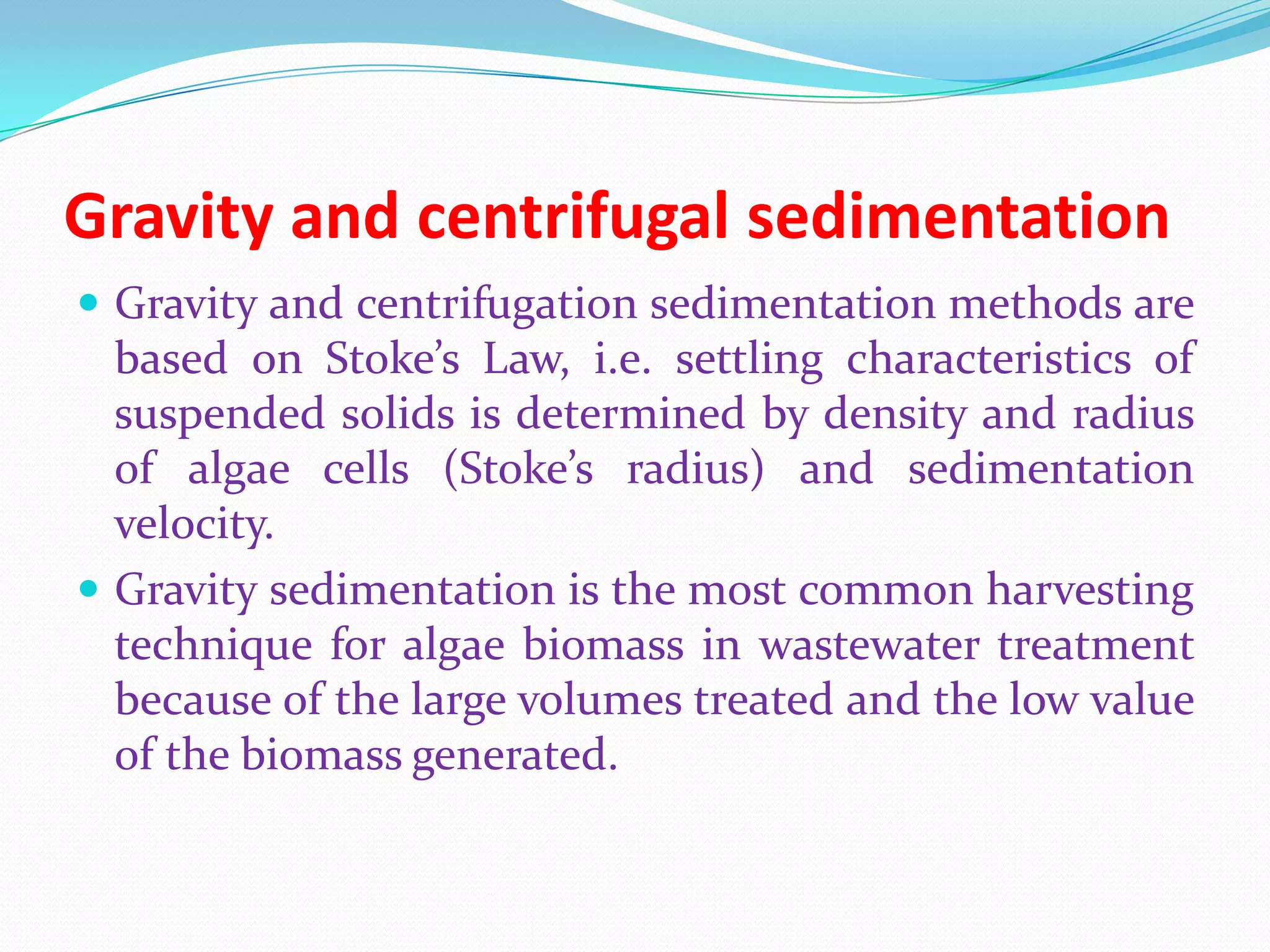 Gravity and centrifugal sedimentation
 Gravity and centrifugation sedimentation methods are
based on Stoke’s Law, i.e. settling characteristics of
suspended solids is determined by density and radius
of algae cells (Stoke’s radius) and sedimentation
velocity.
 Gravity sedimentation is the most common harvesting
technique for algae biomass in wastewater treatment
because of the large volumes treated and the low value
of the biomass generated.
 