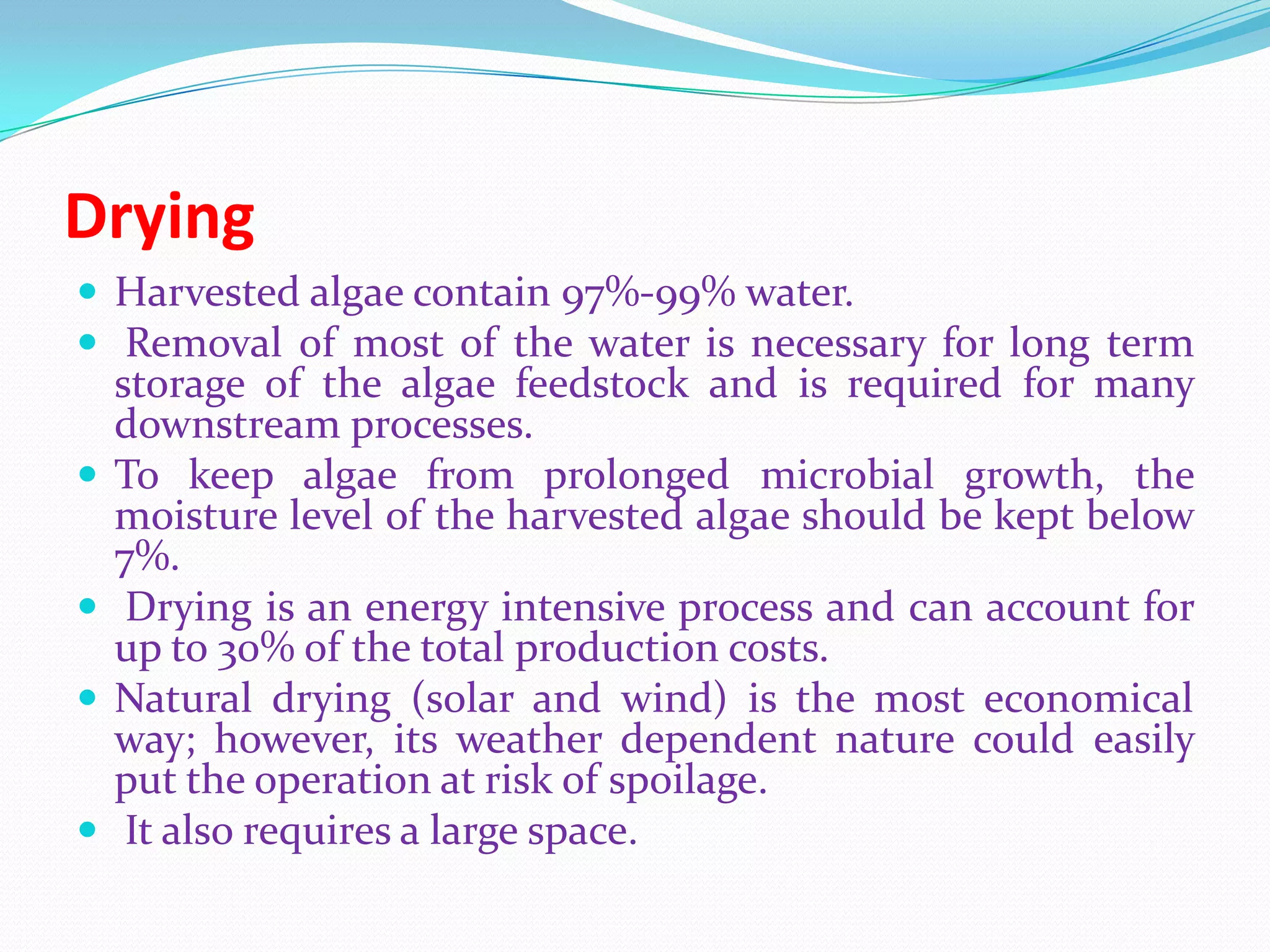 Drying
 Harvested algae contain 97%-99% water.
 Removal of most of the water is necessary for long term
storage of the algae feedstock and is required for many
downstream processes.
 To keep algae from prolonged microbial growth, the
moisture level of the harvested algae should be kept below
7%.
 Drying is an energy intensive process and can account for
up to 30% of the total production costs.
 Natural drying (solar and wind) is the most economical
way; however, its weather dependent nature could easily
put the operation at risk of spoilage.
 It also requires a large space.
 