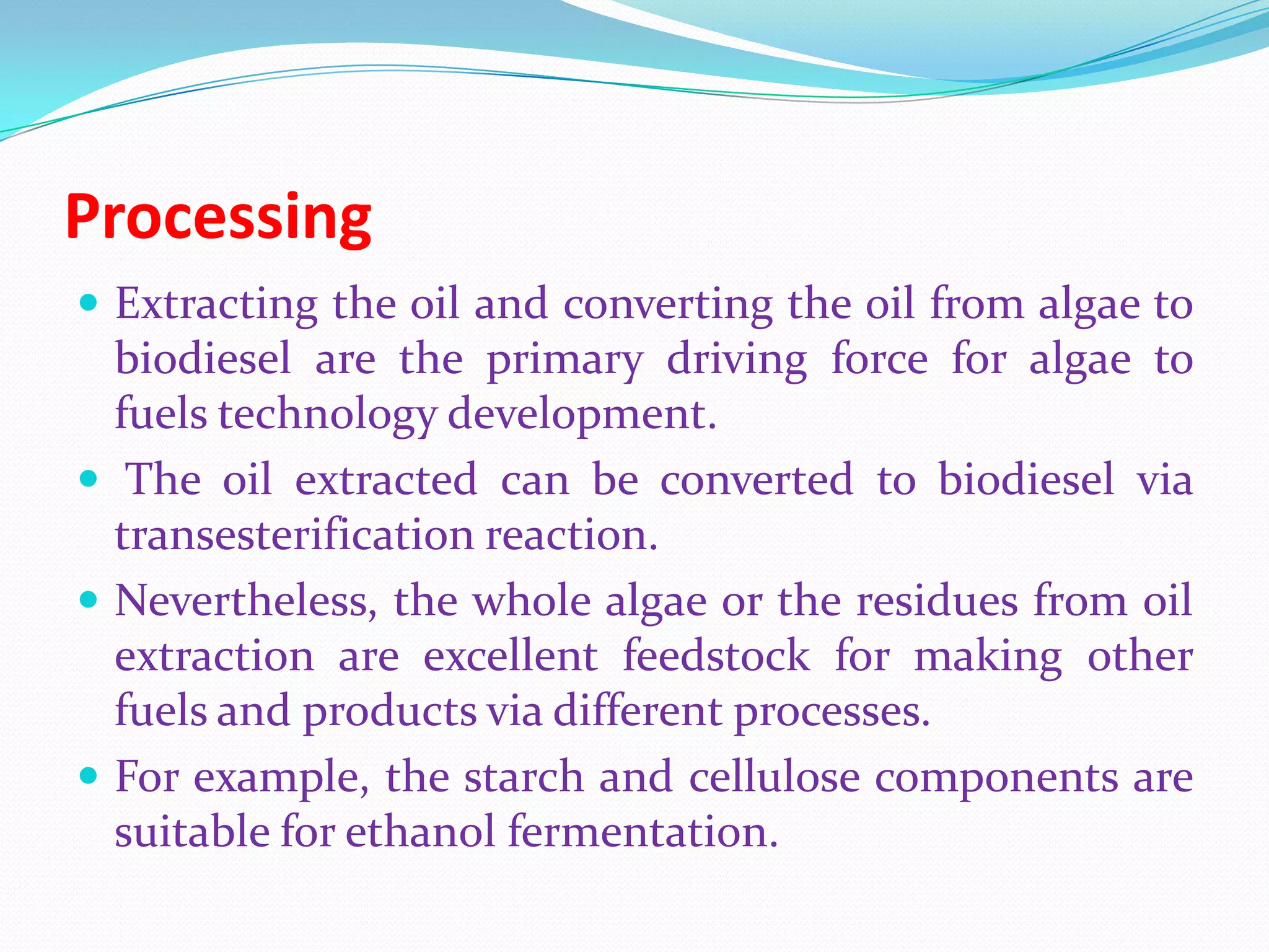 Processing
 Extracting the oil and converting the oil from algae to
biodiesel are the primary driving force for algae to
fuels technology development.
 The oil extracted can be converted to biodiesel via
transesterification reaction.
 Nevertheless, the whole algae or the residues from oil
extraction are excellent feedstock for making other
fuels and products via different processes.
 For example, the starch and cellulose components are
suitable for ethanol fermentation.
 