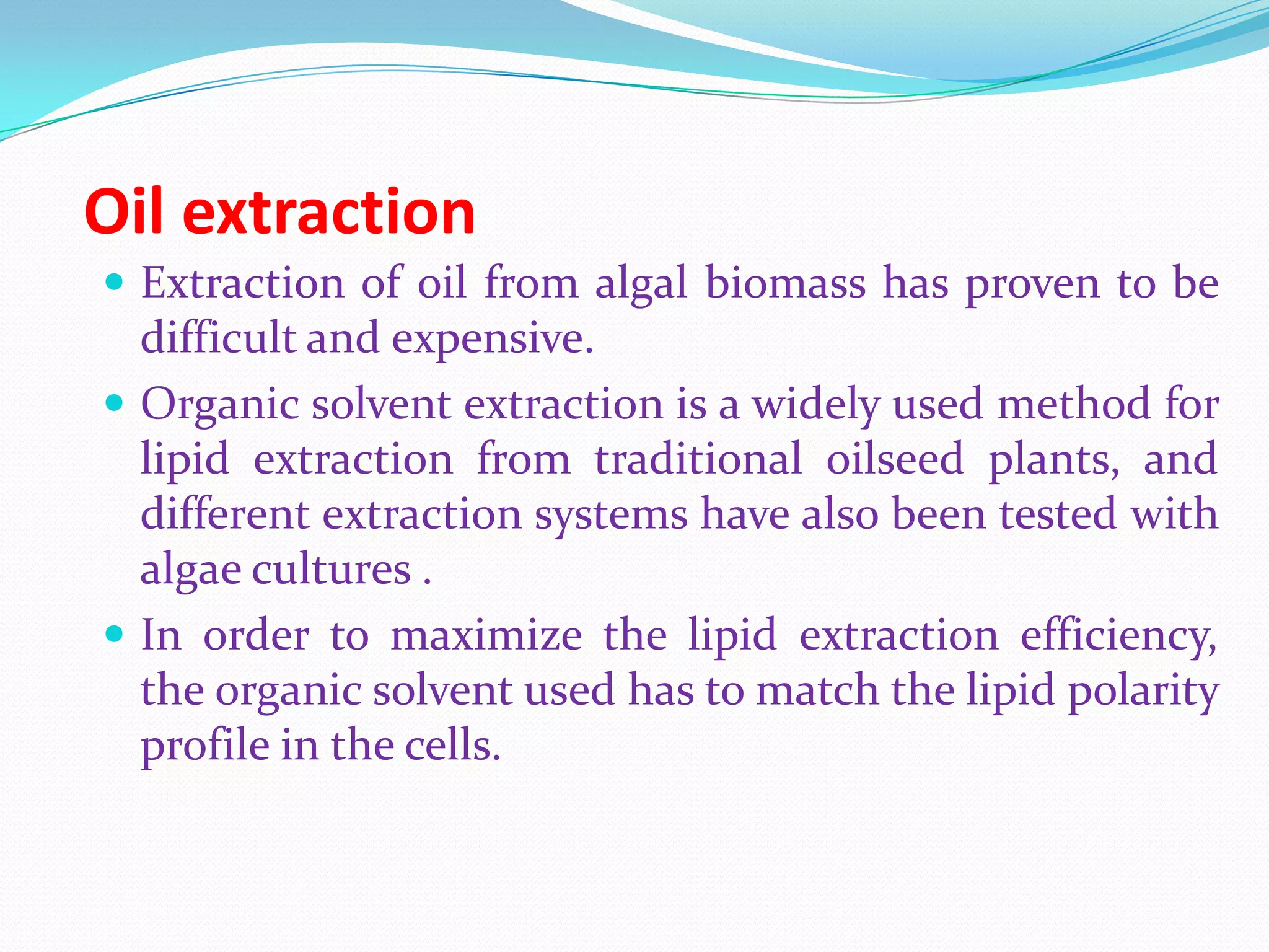 Oil extraction
 Extraction of oil from algal biomass has proven to be
difficult and expensive.
 Organic solvent extraction is a widely used method for
lipid extraction from traditional oilseed plants, and
different extraction systems have also been tested with
algae cultures .
 In order to maximize the lipid extraction efficiency,
the organic solvent used has to match the lipid polarity
profile in the cells.
 