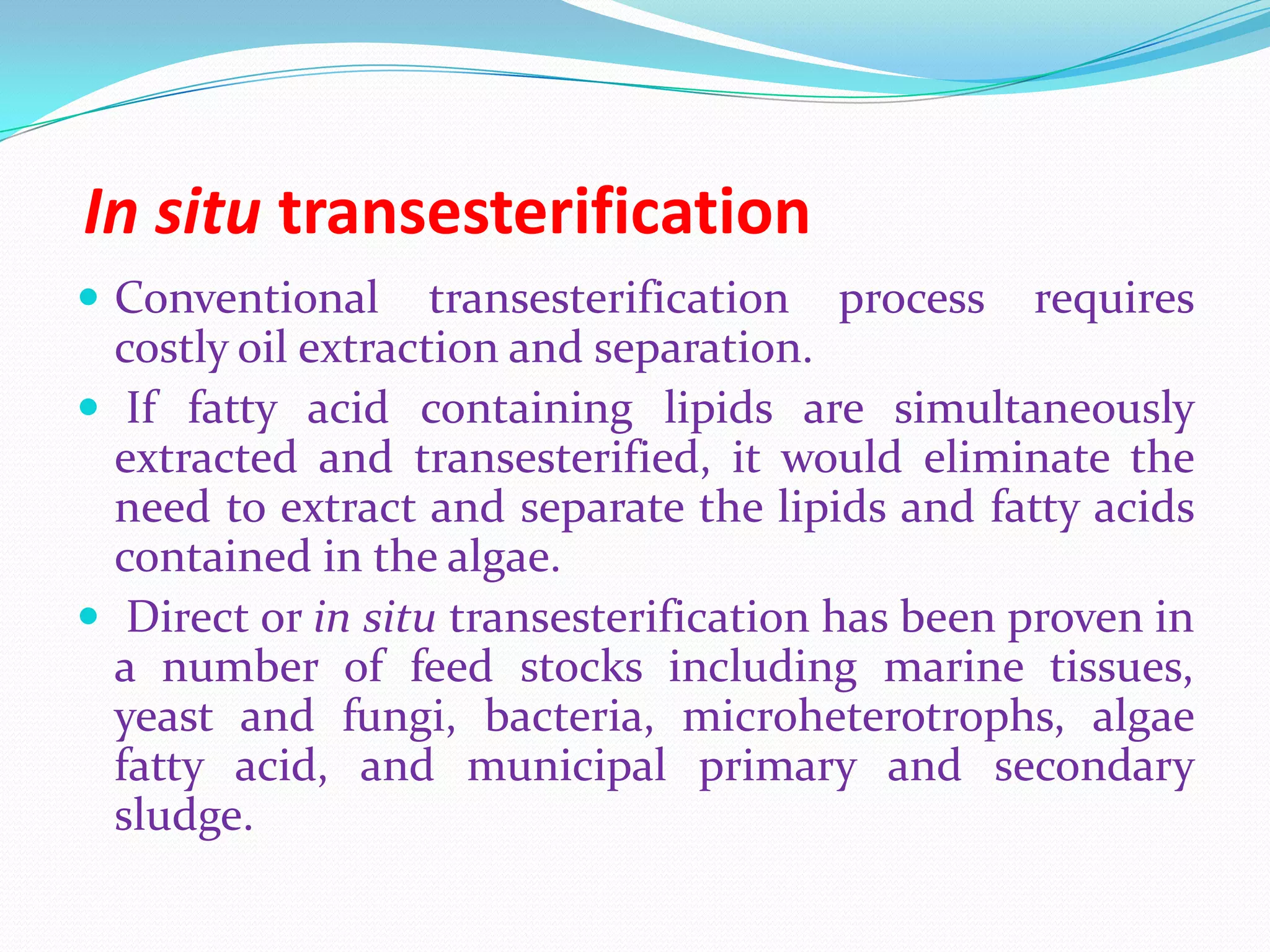 In situ transesterification
 Conventional transesterification process requires
costly oil extraction and separation.
 If fatty acid containing lipids are simultaneously
extracted and transesterified, it would eliminate the
need to extract and separate the lipids and fatty acids
contained in the algae.
 Direct or in situ transesterification has been proven in
a number of feed stocks including marine tissues,
yeast and fungi, bacteria, microheterotrophs, algae
fatty acid, and municipal primary and secondary
sludge.
 