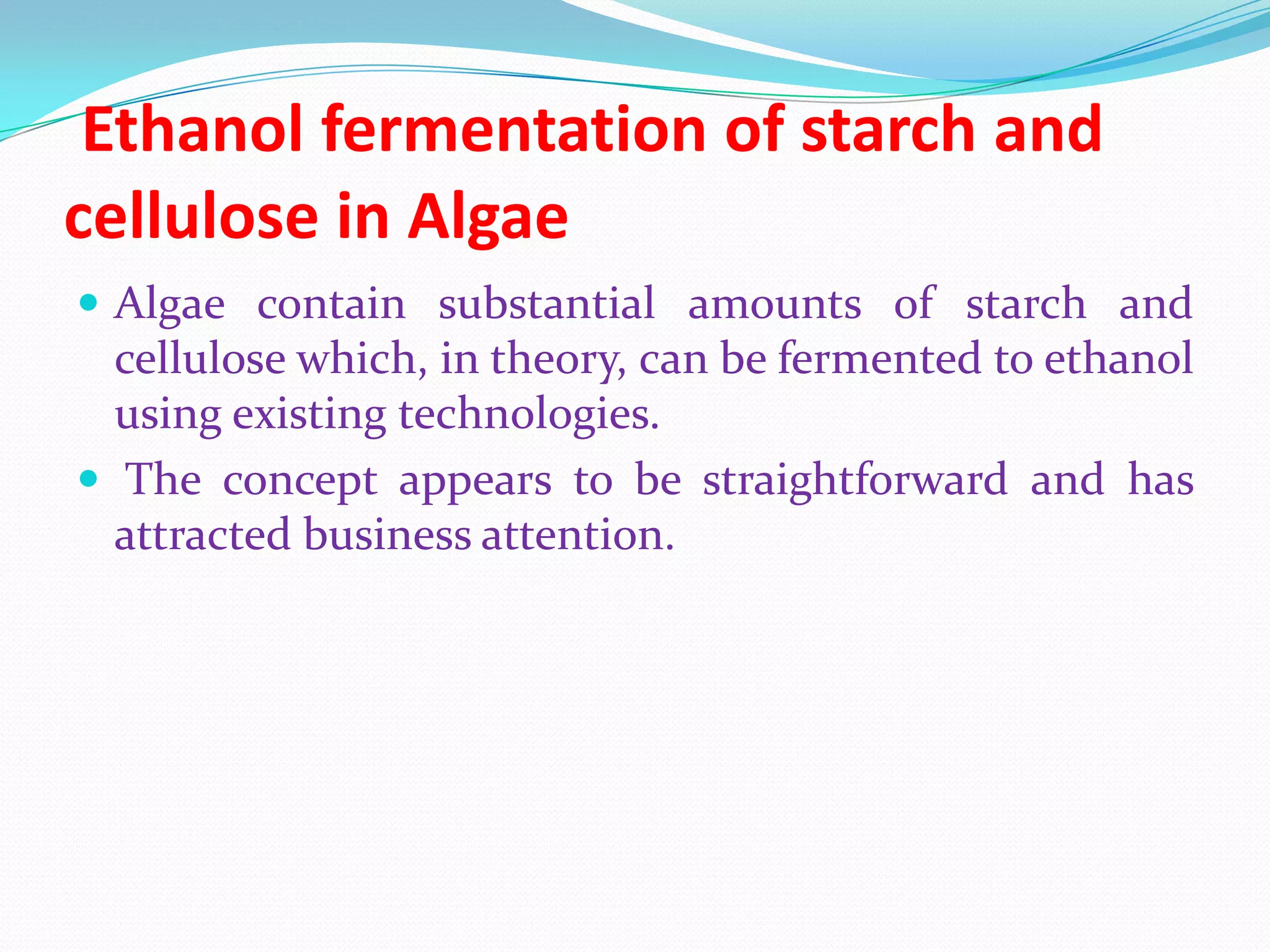 Ethanol fermentation of starch and
cellulose in Algae
 Algae contain substantial amounts of starch and
cellulose which, in theory, can be fermented to ethanol
using existing technologies.
 The concept appears to be straightforward and has
attracted business attention.
 