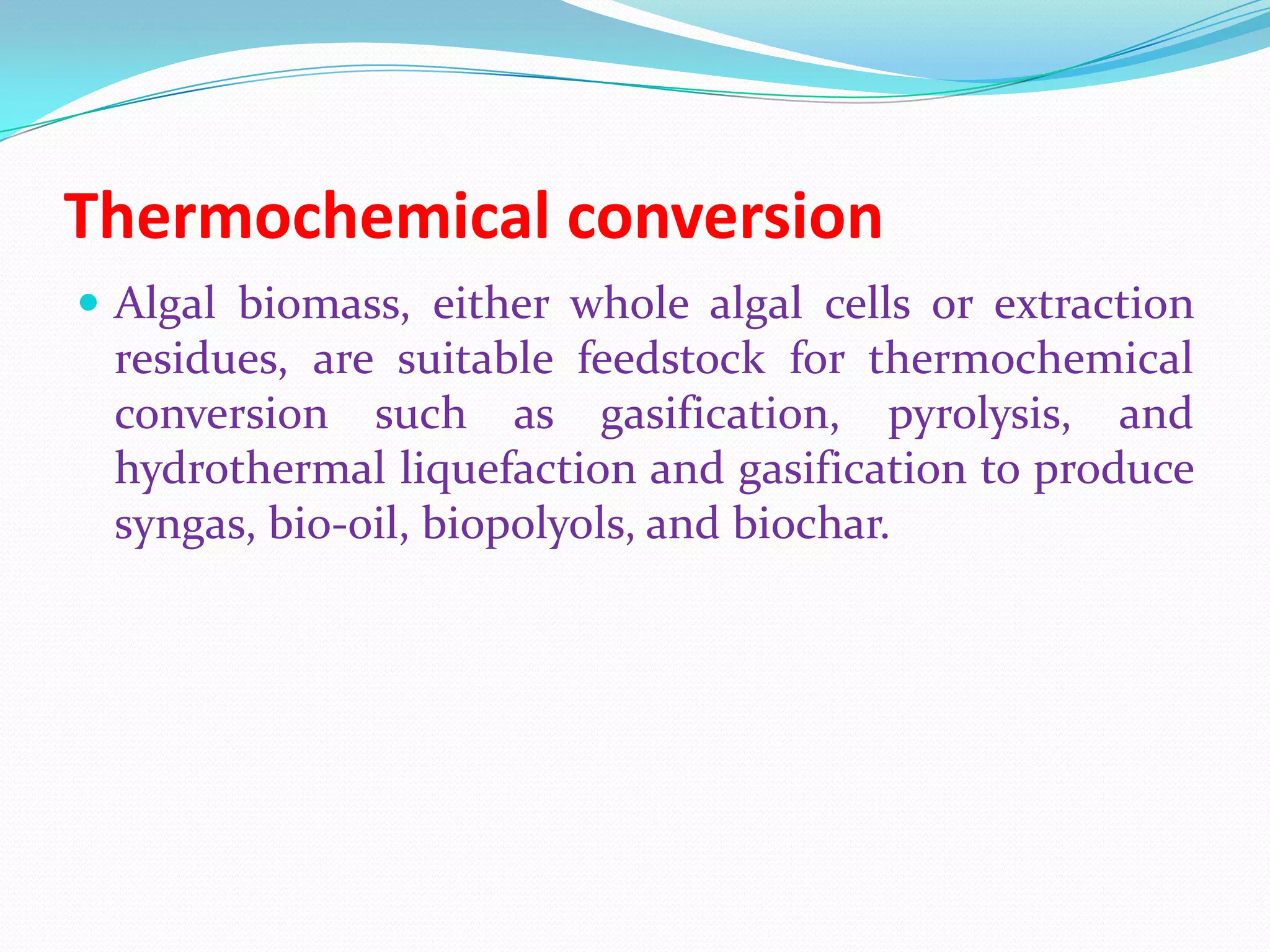 Thermochemical conversion
 Algal biomass, either whole algal cells or extraction
residues, are suitable feedstock for thermochemical
conversion such as gasification, pyrolysis, and
hydrothermal liquefaction and gasification to produce
syngas, bio-oil, biopolyols, and biochar.
 