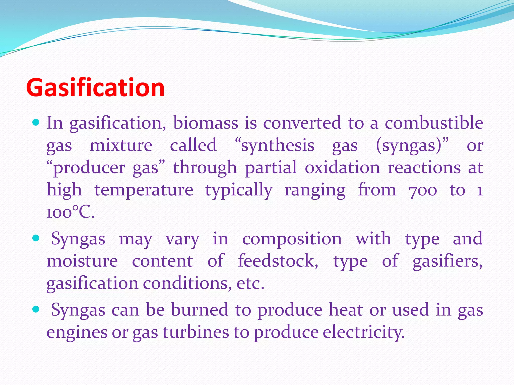 Gasification
 In gasification, biomass is converted to a combustible
gas mixture called “synthesis gas (syngas)” or
“producer gas” through partial oxidation reactions at
high temperature typically ranging from 700 to 1
100°C.
 Syngas may vary in composition with type and
moisture content of feedstock, type of gasifiers,
gasification conditions, etc.
 Syngas can be burned to produce heat or used in gas
engines or gas turbines to produce electricity.
 