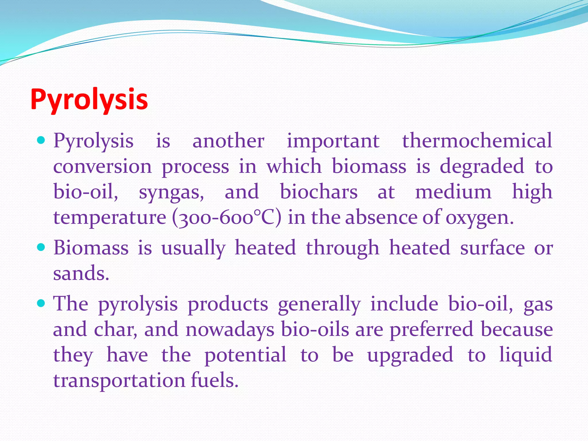 Pyrolysis
 Pyrolysis is another important thermochemical
conversion process in which biomass is degraded to
bio-oil, syngas, and biochars at medium high
temperature (300-600°C) in the absence of oxygen.
 Biomass is usually heated through heated surface or
sands.
 The pyrolysis products generally include bio-oil, gas
and char, and nowadays bio-oils are preferred because
they have the potential to be upgraded to liquid
transportation fuels.
 