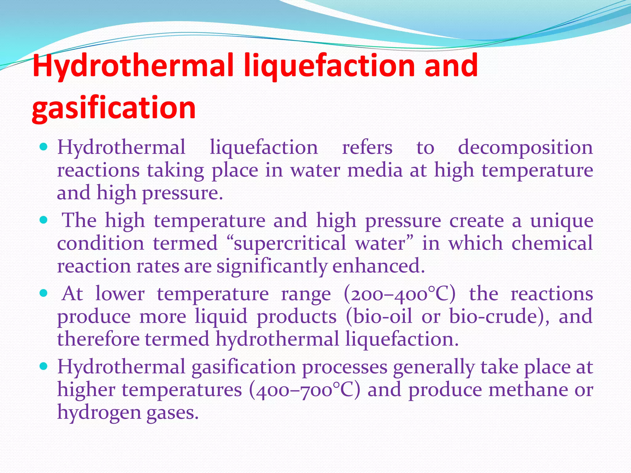 Hydrothermal liquefaction and
gasification
 Hydrothermal liquefaction refers to decomposition
reactions taking place in water media at high temperature
and high pressure.
 The high temperature and high pressure create a unique
condition termed “supercritical water” in which chemical
reaction rates are significantly enhanced.
 At lower temperature range (200–400°C) the reactions
produce more liquid products (bio-oil or bio-crude), and
therefore termed hydrothermal liquefaction.
 Hydrothermal gasification processes generally take place at
higher temperatures (400–700°C) and produce methane or
hydrogen gases.
 