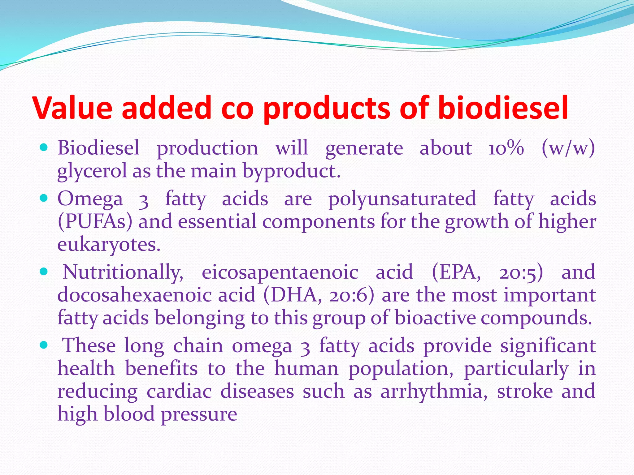 Value added co products of biodiesel
 Biodiesel production will generate about 10% (w/w)
glycerol as the main byproduct.
 Omega 3 fatty acids are polyunsaturated fatty acids
(PUFAs) and essential components for the growth of higher
eukaryotes.
 Nutritionally, eicosapentaenoic acid (EPA, 20:5) and
docosahexaenoic acid (DHA, 20:6) are the most important
fatty acids belonging to this group of bioactive compounds.
 These long chain omega 3 fatty acids provide significant
health benefits to the human population, particularly in
reducing cardiac diseases such as arrhythmia, stroke and
high blood pressure
 