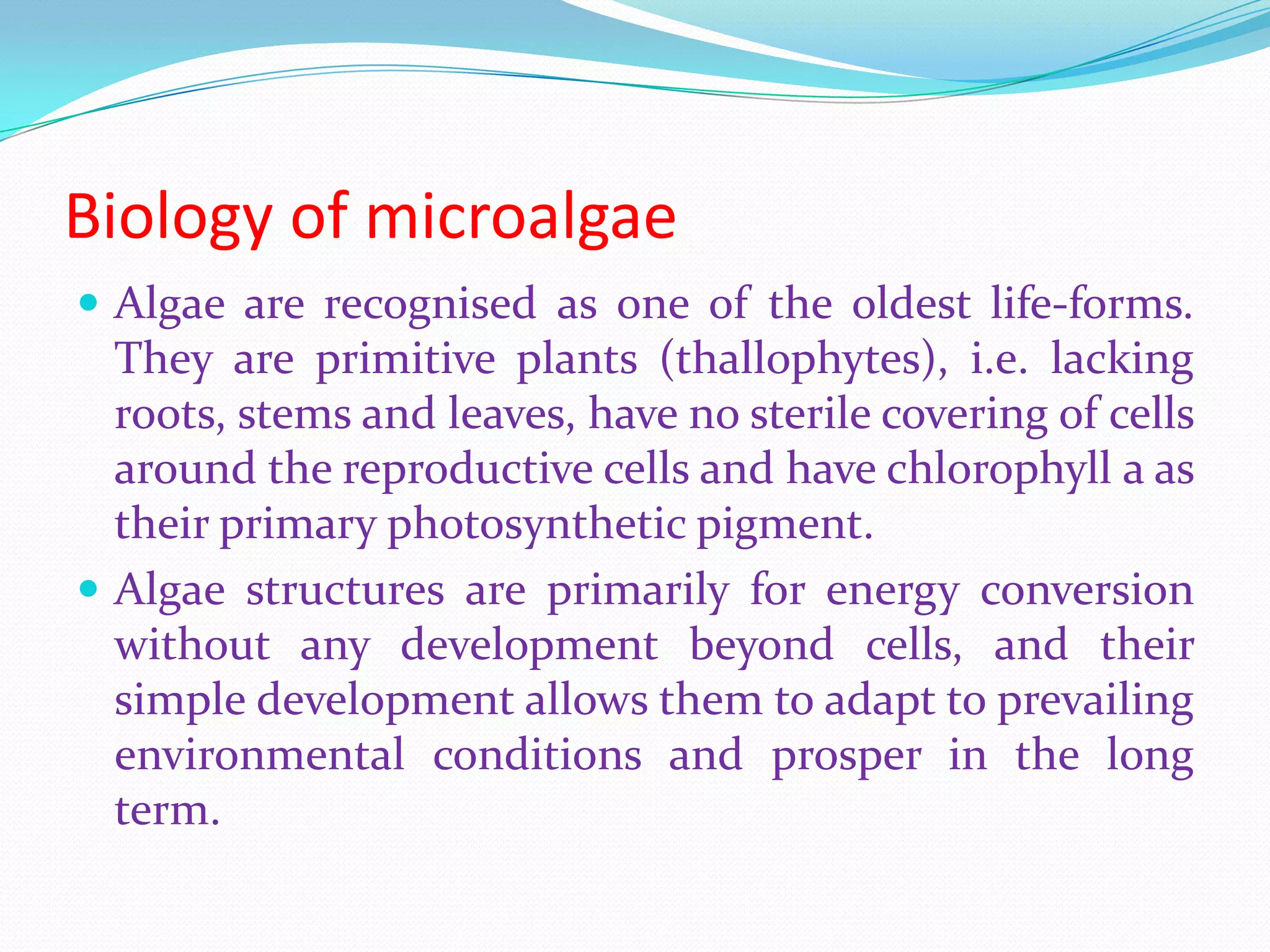 Biology of microalgae
 Algae are recognised as one of the oldest life-forms.
They are primitive plants (thallophytes), i.e. lacking
roots, stems and leaves, have no sterile covering of cells
around the reproductive cells and have chlorophyll a as
their primary photosynthetic pigment.
 Algae structures are primarily for energy conversion
without any development beyond cells, and their
simple development allows them to adapt to prevailing
environmental conditions and prosper in the long
term.
 