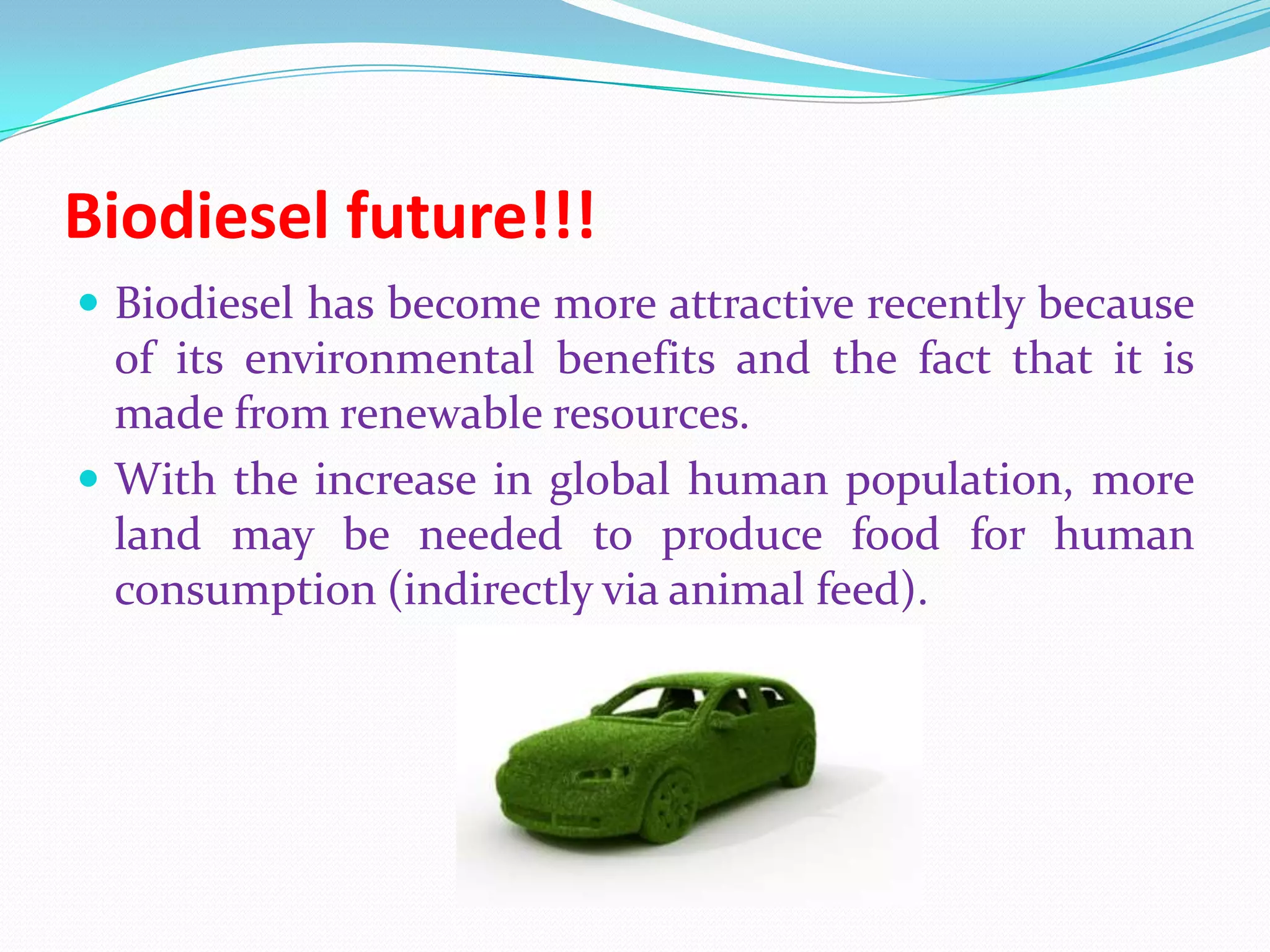 Biodiesel future!!!
 Biodiesel has become more attractive recently because
of its environmental benefits and the fact that it is
made from renewable resources.
 With the increase in global human population, more
land may be needed to produce food for human
consumption (indirectly via animal feed).
 