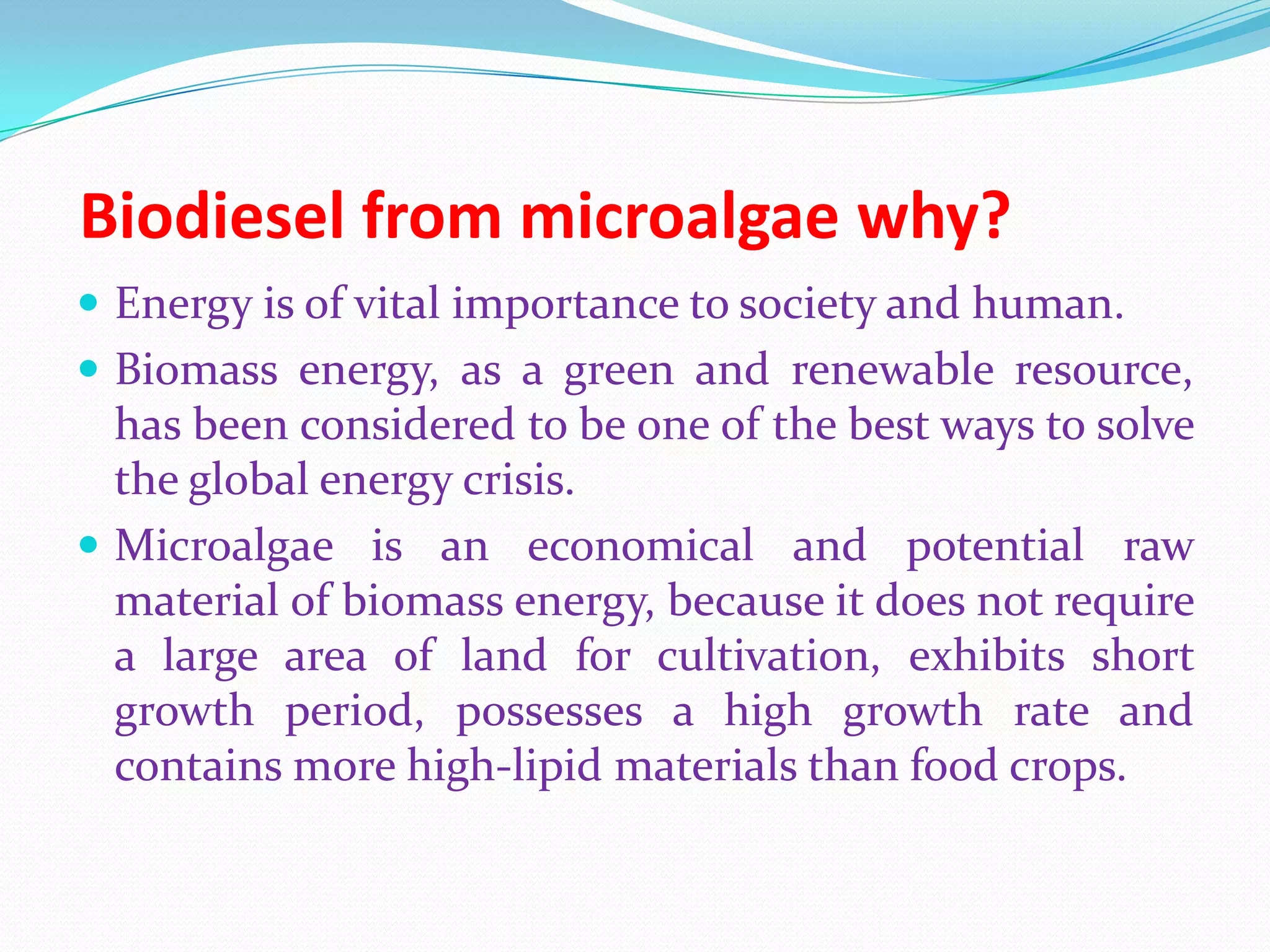 Biodiesel from microalgae why?
 Energy is of vital importance to society and human.
 Biomass energy, as a green and renewable resource,
has been considered to be one of the best ways to solve
the global energy crisis.
 Microalgae is an economical and potential raw
material of biomass energy, because it does not require
a large area of land for cultivation, exhibits short
growth period, possesses a high growth rate and
contains more high-lipid materials than food crops.
 
