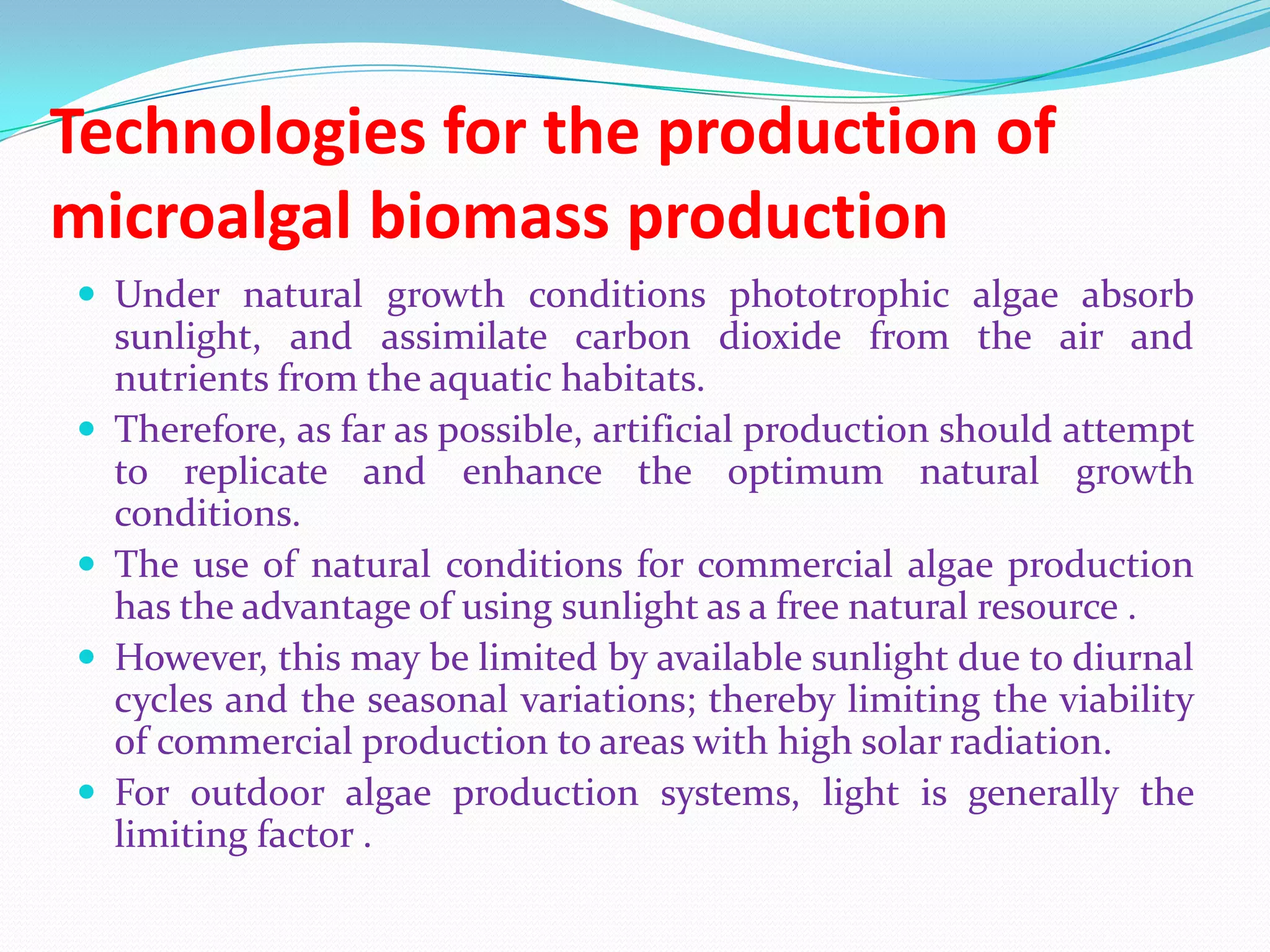 Technologies for the production of
microalgal biomass production
 Under natural growth conditions phototrophic algae absorb
sunlight, and assimilate carbon dioxide from the air and
nutrients from the aquatic habitats.
 Therefore, as far as possible, artificial production should attempt
to replicate and enhance the optimum natural growth
conditions.
 The use of natural conditions for commercial algae production
has the advantage of using sunlight as a free natural resource .
 However, this may be limited by available sunlight due to diurnal
cycles and the seasonal variations; thereby limiting the viability
of commercial production to areas with high solar radiation.
 For outdoor algae production systems, light is generally the
limiting factor .
 