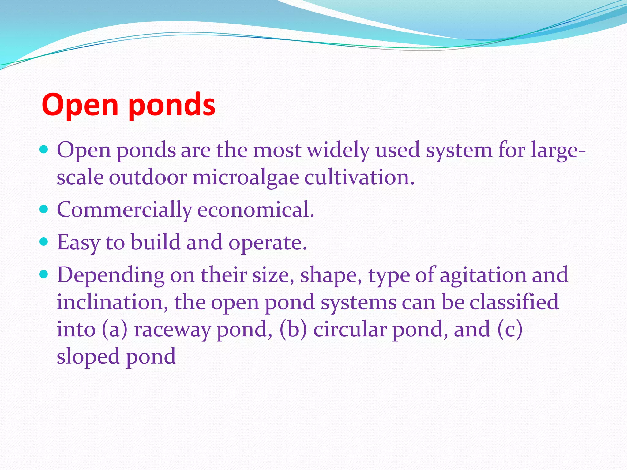 Open ponds
 Open ponds are the most widely used system for large-
scale outdoor microalgae cultivation.
 Commercially economical.
 Easy to build and operate.
 Depending on their size, shape, type of agitation and
inclination, the open pond systems can be classified
into (a) raceway pond, (b) circular pond, and (c)
sloped pond
 