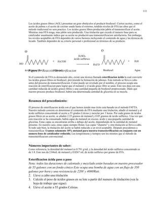111

Los ácidos grasos libres (AGL) presentan un gran obstáculos al producir biodiesel. Ciertos aceites, como el
aceite de palma o el aceite de cocinar usado hasta el extremo, tendrán niveles de FFA tan altos que el
método tradicional no sera practico. Los ácidos grasos libres producirán jabón al transesterificar el aceite.
Mientras mas FFA tenga, mas jabón sera producido. Una titulación que excede el numero base para su
catalizador usualmente indica que su aceite no producirá una transesterificacion satisfactoria. Sin embargo,
los niveles aceptables de FFA dependen de varios factores incluyendo el contenido de agua y las técnicas de
lavado. También dependen de su criterio personal o profesional en términos de su producto.

O

O

HO

+

H3COH

H2SO4
ácido sulfúrico

+

H20

H3CO
ácido graso libreReacción de esterificacion
Metanol
Figura 1:

Biodiesel

Agua

Si el contenido de FFA es demasiado alto, existe una técnica llamada esterificacion ácida la cual convierte
los ácidos grasos libres en biodiesel, previniendo la formación de jabones. Este método se lleva a cabo
antes del proceso de transesterificacion. Como puede ser revelado por el nombre, el proceso ocupa una
reacción de esterificacion para lograr que el metanol y el ácido graso libre se unan. Esto nos deja con una
cantidad reducida de ácidos grasos libres y una cantidad pequeña de biodiesel preprocesado. Dado que
nuestro proceso produce biodiesel, habrá una determinada cantidad de glicerina en su mezcla.

Resumen del procedimiento:
El proceso de esterificacion ácida con el que hemos tenido mas éxito esta basado en el método FATTA.
Nuestro método consiste en determinar el contenido de FFA mediante una titulación, añadir el metanol y el
ácido sulfúrico concentrado al aceite a 55 grados Celcius y mezclar por 3 horas. Por cada gramo de ácidos
grasos libres en su aceite, se añaden 2.25 gramos de metanol y 0.05 gramos de ácido sulfúrico. Una vez que
esta reacción se ha consumado, habrá capas de metanol en exceso, ácido y una pequeña cantidad de
glicerina. Estas capas se encontraran arriba o debajo del aceite, dependiendo de la cantidad de metanol
presente. En nuestro caso, estas capas siempre flotan. Las capas “chatarra” y otra titulación se lleva a cabo.
Si todo sale bien, la titulación del aceite se habrá reducido a un nivel aceptable. Después procedemos a
transesterificar. Usamos solamente 10% metanol para nuestra transesterificacion en conjunto con un
numero base de catalizador reducido. Las temperaturas y tiempos son los mismos que el método de
transesterificacion convencional.

Números importantes de saber:
Como referencia, la densidad del metanol es 0.791 g/mL y la densidad del ácido sulfúrico concentrado es
de 1.8. Esto nos da 2.84mL de metanol y 0.0267 mL de ácido sulfúrico por gramo de FFA.

Esterificacion ácida paso a paso
Nota: todos las duraciones de calentado y mezclado están basadas en nuestro procesador
de 55 galones con un fondo cónico Este ocupa una bomba de agua con un flujo de 350
galones por hora y una resistencia de 220V y 4000Watt.
2. Lleve a cabo una titulación
3. Calcule el peso de ácidos grasos en su lote a partir del numero de titulación (vea la
hoja de trabajo que sigue).
4. Lleve el aceite a 55 grados Celsius.

 