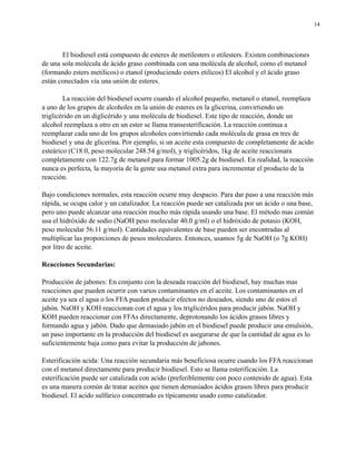 14

El biodiesel está compuesto de esteres de metilesters o etilesters. Existen combinaciones
de una sola molécula de ácido graso combinada con una molécula de alcohol, como el metanol
(formando esters metilicos) o etanol (produciendo esters etilicos) El alcohol y el ácido graso
están conectados vía una unión de esteres.
La reacción del biodiesel ocurre cuando el alcohol pequeño, metanol o etanol, reemplaza
a uno de los grupos de alcoholes en la unión de esteres en la glicerina, convirtiendo un
triglicérido en un diglicérido y una molécula de biodiesel. Este tipo de reacción, donde un
alcohol reemplaza a otro en un ester se llama transesterificación. La reacción continua a
reemplazar cada uno de los grupos alcoholes convirtiendo cada molécula de grasa en tres de
biodiesel y una de glicerina. Por ejemplo, si un aceite esta compuesto de completamente de acido
esteárico (C18:0, peso molecular 248.54 g/mol), y triglicéridos, 1kg de aceite reaccionara
completamente con 122.7g de metanol para formar 1005.2g de biodiesel. En realidad, la reacción
nunca es perfecta, la mayoría de la gente usa metanol extra para incrementar el producto de la
reacción.
Bajo condiciones normales, esta reacción ocurre muy despacio. Para dar paso a una reacción más
rápida, se ocupa calor y un catalizador. La reacción puede ser catalizada por un ácido o una base,
pero uno puede alcanzar una reacción mucho más rápida usando una base. El método mas común
usa el hidróxido de sodio (NaOH peso molecular 40.0 g/ml) o el hidróxido de potasio (KOH,
peso molecular 56.11 g/mol). Cantidades equivalentes de base pueden ser encontradas al
multiplicar las proporciones de pesos moleculares. Entonces, usamos 5g de NaOH (o 7g KOH)
por litro de aceite.
Reacciones Secundarias:
Producción de jabones: En conjunto con la deseada reacción del biodiesel, hay muchas mas
reacciones que pueden ocurrir con varios contaminantes en el aceite. Los contaminantes en el
aceite ya sea el agua o los FFA pueden producir efectos no deseados, siendo uno de estos el
jabón. NaOH y KOH reaccionan con el agua y los triglicéridos para producir jabón. NaOH y
KOH pueden reaccionar con FFAs directamente, deprotonando los ácidos grasos libres y
formando agua y jabón. Dado que demasiado jabón en el biodiesel puede producir una emulsión,
un paso importante en la producción del biodiesel es asegurarse de que la cantidad de agua es lo
suficientemente baja como para evitar la producción de jabones.
Esterificación acida: Una reacción secundaria más beneficiosa ocurre cuando los FFA reaccionan
con el metanol directamente para producir biodiesel. Esto se llama esterificación. La
esterificación puede ser catalizada con acido (preferiblemente con poco contenido de agua). Esta
es una manera común de tratar aceites que tienen demasiados ácidos grasos libres para producir
biodiesel. El acido sulfúrico concentrado es típicamente usado como catalizador.

 