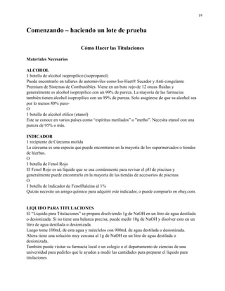 19

Comenzando – haciendo un lote de prueba
Cómo Hacer las Titulaciones
Materiales Necesarios
ALCOHOL
1 botella de alcohol isopropílico (isopropanol)
Puede encontrarlo en talleres de automóviles como Iso-Heet® Secador y Anti-congelante
Premium de Sistemas de Combustibles. Viene en un bote rojo de 12 onzas fluidas y
generalmente es alcohol isopropílico con un 99% de pureza. La mayoría de las farmacias
también tienen alcohol isopropílico con un 99% de pureza. Solo asegúrese de que su alcohol sea
por lo menos 80% puroO
1 botella de alcohol etílico (etanol)
Este se conoce en varios países como “espíritus metilados” o ”metho”. Necesita etanol con una
pureza de 95% o más.
INDICADOR
1 recipiente de Cúrcuma molida
La cúrcuma es una especia que puede encontrarse en la mayoría de los supermercados o tiendas
de hierbas.
O
1 botella de Fenol Rojo
El Fenol Rojo es un líquido que se usa comúnmente para revisar el pH de piscinas y
generalmente puede encontrarlo en la mayoría de las tiendas de accesorios de piscinas
O
1 botella de Indicador de Fenolftaleina al 1%
Quizás necesite un amigo químico para adquirir este indicador, o puede comprarlo en ebay.com.

LIQUIDO PARA TITULACIONES
El “Líquido para Titulaciones” se prepara disolviendo 1g de NaOH en un litro de agua destilada
o desionizada. Si no tiene una balanza precisa, puede medir 10g de NaOH y disolver esto en un
litro de agua destilada o desionizada.
Luego tome 100mL de esta agua y mézclelos con 900mL de agua destilada o desionizada.
Ahora tiene una solución muy cercana al 1g de NaOH en un litro de agua destilada o
desionizada.
También puede visitar su farmacia local o un colegio o el departamento de ciencias de una
universidad para pedirles que le ayuden a medir las cantidades para preparar el líquido para
titulaciones

 