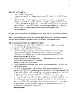 20

EQUIPO NECESARIO
• 1 taza o jarra de vidrio pequeña
• 1 recipiente mas grande para que pueda poner su taza de titulación en un baño de agua
caliente
• 3 goteros de vidrio de 1mL con graduaciones marcadas a los lados o una jeringa con
graduaciones marcadas a los lados (rotule una como “Líquido para Titulaciones”, otra
“Aceite” y otra “Alcohol Isopropílico”). Si esta usando jeringas, por favor asegúrese de
cubrir las marcas de graduación con cinta adhesiva transparente para que no tenga que
gastar su dinero en comprar jeringas nuevas después de unas 5 titulaciones.
• 1 palillo de plástico
El costo total del equipo debe estar debajo de $10 y se puede usar para centenas de titulaciones.
Debe estar conciente de que el fenol rojo, la cúrcuma y la fenolftaleina cambian colores a un pH
diferente, así que cada uno requiere una técnica de titulación ligeramente diferente.
EL PROCEDIMIENTO USANDO FENOLFTALEINA
1. Use una jeringa para medir 10mL de alcohol (isopropílico o etílico) a temperatura
ambiente dentro de la taza de titulaciones.
2. Agregue 3-5 gotas de fenolftaleina al alcohol
3. Llene uno de los goteros/jeringas con “líquido para titulaciones” y mientras agita
vigorosamente con el palillo, lentamente, gota a gota, agrega el “liquido para
titulaciones” al alcohol hasta que el alcohol comience a tornarse un color rosado
permanente y luego DETENGASE.
Acaba de realizar una “titulación en blanco”. La “titulación en blanco” neutraliza
cualquier ácido que pueda haber en el alcohol
Ahora está listo(a) para titular el aceite.
4. Usando la jeringa/gotero rotulado como “aceite”, agregue exactamente 1 mL del aceite
que titulará al alcohol.
5. Pon la taza en el microondas y caliéntela hasta que la primer burbuja aparezca (5 o 10
segundos). DETENGASE. O caliente algo de agua y póngala en el recipiente para el baño
de agua caliente. Luego puede sumergir la taza para titulaciones parcialmente en el baño
de agua para ayudar a que el aceite se disuelva en el alcohol isopropílico.
6. Si está usando un gotero, siempre llene el primer gotero con exactamente 1 mL de
“líquido para titulaciones”, comience a gotear el “líquido para titulaciones” dentro de la
taza mientras agita vigorosamente con el palillo. Funciona bien agitar de arriba hacia
abajo, lo cual rompe el aceite contra la base de la taza para titulaciones. Si esta usando
una jeringa, haga lo mismo, pero llene su jeringa con “líquido para titulaciones” (no
necesita extraer exactamente 1 mL a la vez).
No pare de agitar.

 