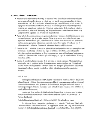 25

FABRICANDO EL BIODIESEL
•

Mientras esta mezclando el NaOH y el metanol, debe revisar ocasionalmente el aceite
que se esta calentando. Apague la estufa una vez que la temperatura del aceite haya
alcanzado los 55C. Si el aceite esta más caliente que esto déjelo que se enfríe antes de
agregarlo al contenido de la botella. Cuando el aceite haya alcanzado la temperatura
correcta, use un embudo y vierta los 500mL de aceite dentro de la botella de plástico
que contiene la mezcla de metanol y NaOH (comúnmente conocida como metóxido).
Luego ajuste la tapadera a la botella con mucha fuerza.

•

Agite la botella vigorosamente por aproximadamente 5 minutos. Es útil realizar esto con
otros amigos para que lo ayuden a agitar. No se genera mucha presión durante esta
agitación. A medida que agita, debería notar un cambio en el aceite: de una apariencia
lechosa a una apariencia más oscura pero más clara. Debe agitar el biodiesel por 5
minutos cada 15 minutos. Después de hacer esto 4 veces, déjelo reposar.

•

Dentro de 10-15 minutos, el producto secundario (comúnmente conocido como glicerina)
comienza a asentarse y a formar una capa al fondo de la botella. A medida que la
glicerina continua asentándose, se debe notar que una separación clara de las dos capas
comienza a formarse, con la oscura glicerina abajo y la capa de biodiesel más liviano y
más claro arriba.

•

Dentro de una hora, la mayor parte de la glicerina se habrá asentado. Ahora debe tener
una botella con el biodiesel arriba de una capa más oscura de glicerina. El biodiesel
todavía puede ser muy nubloso y tomara uno o dos días para que comience a aclararse.
La capa de biodiesel seguirá poniéndose más y más clara durante las siguientes
semanas.
Esto es todo.
Para agrandar la Técnica del Dr. Pepper yo utilizo un barril de plástico de 20 litros
y hago lotes de 14 litros. Simplemente pongo el barril en una cuna de madera, pongo el
centro de la cuna en un tubo, y la mezo de 3-4 minutos. Luego transfiero la mezcla a
otro recipiente para finalizar el proceso y así estoy listo para procesar otros 14 litros de
biodiesel inmediatamente.
Ahora que tiene un litro de biodiesel fino, lo que sigue es lavarlo, esto lo puede
realizar fácilmente al utilizar La Mundialmente Famosa Técnica de Lavado del Dr.
Pepper (Pat Bend).
Guía Colaborativa de Biodiesel – © Copyright 2005 Derechos Reservados
La información en esta pagina esta basada en el articulo “Fabricando Biodiesel –
La Mundialmente Famosa Técnica de Dr. Pepper (Pat Bend)” por Tilly, localizada en la
pagina web de la Guía Colaborativa de Biodiesel, consultada el 16 de abril del 2006.

 