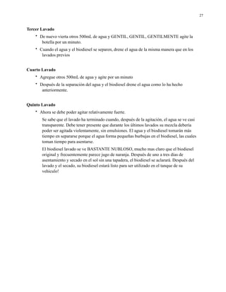 27

Tercer Lavado
•

De nuevo vierta otros 500mL de agua y GENTIL, GENTIL, GENTILMENTE agite la
botella por un minuto.

•

Cuando el agua y el biodiesel se separen, drene el agua de la misma manera que en los
lavados previos

Cuarto Lavado
•

Agregue otros 500mL de agua y agite por un minuto

•

Después de la separación del agua y el biodiesel drene el agua como lo ha hecho
anteriormente.

Quinto Lavado
•

Ahora se debe poder agitar relativamente fuerte.
Se sabe que el lavado ha terminado cuando, después de la agitación, el agua se ve casi
transparente. Debe tener presente que durante los últimos lavados su mezcla debería
poder ser agitada violentamente, sin emulsiones. El agua y el biodiesel tomarán más
tiempo en separarse porque el agua forma pequeñas burbujas en el biodiesel, las cuales
toman tiempo para asentarse.
El biodiesel lavado se ve BASTANTE NUBLOSO, mucho mas claro que el biodiesel
original y frecuentemente parece jugo de naranja. Después de uno a tres días de
asentamiento y secado en el sol sin una tapadera, el biodiesel se aclarará. Después del
lavado y el secado, su biodiesel estará listo para ser utilizado en el tanque de su
vehiculo!

 