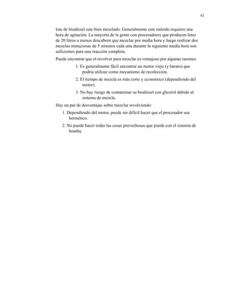 42

lote de biodiesel este bien mezclado. Generalmente este método requiere una
hora de agitación. La mayoría de la gente con procesadores que producen lotes
de 20 litros o menos descubren que mezclar por media hora y luego realizar dos
mezclas minuciosas de 5 minutos cada una durante la siguiente media hora son
suficientes para una reacción completa.
Puede encontrar que el revolver para mezclar es ventajoso por algunas razones:
1. Es generalmente fácil encontrar un motor viejo (y barato) que
podría utilizar como mecanismo de recolección.
2. El tiempo de mezcla es más corto y económico (dependiendo del
motor).
3. No hay riesgo de contaminar su biodiesel con glicerol debido al
sistema de mezcla.
Hay un par de desventajas sobre mezclar revolviendo:
1. Dependiendo del motor, puede ser difícil hacer que el procesador sea
hermético.
2. No puede hacer todas las cosas provechosas que puede con el sistema de
bomba.

 