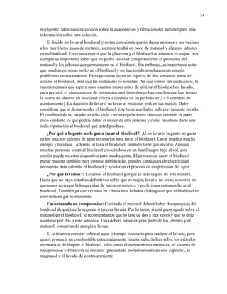 54

negligente. Mire nuestra sección sobre la evaporación y filtración del metanol para más
información sobre otra solución.
Si decide no lavar el biodiesel y es tan consciente que no desea exponer a sus vecinos
a los mortíferos gases de metanol, siempre tendrá un poco de metanol y algunos jabones
en su biodiesel. Entre más espera que la glicerina y el biodiesel se asienten es mejor, pero
siempre es importante saber que no podrá resolver completamente el problema del
metanol y los jabones que permanecen en el biodiesel. Sin embargo, es importante notar
que muchas personas no lavan el biodiesel y no han tenido absolutamente ningún
problema con sus motores. Estas personas dejan un espacio de dos semanas antes de
utilizar el biodiesel, para que las sustancias se asienten. Ya que somos tan cuidadosos, le
recomendamos que espere unos cuantos meses antes de utilizar el biodiesel no lavado,
para permitir el asentamiento de las sustancias (sin embargo hay muchos que han tenido
la suerte de obtener un biodiesel efectivo después de un período de 2 a 3 semanas de
asentamiento). La decisión de lavar o no lavar el biodiesel está en sus manos. Debe
considerar que si desea vender el biodiesel, éste tiene que haber sido previamente lavado.
El combustible no lavado no sólo viola ciertas regulaciones sino que también es poco
ético venderlo ya que podría dañar el motor de otra persona y como resultado darle una
mala reputación al biodiesel que usted produce.
¿Por qué a la gente no le gusta lavar el biodiesel?: Al no lavarlo la gente no gasta
en los muchos galones de agua necesarios para lavar el biodiesel. Lavar implica mucha
energía y recursos. Además, si lava el biodiesel también tiene que secarlo. Aunque
muchas personas secan el biodiesel colocándolo en un barril negro bajo el sol, esta
opción puede no estar disponible para mucha gente. El proceso de secar el biodiesel
puede resultar también muy costoso debido a las grandes cantidades de electricidad
necesarias para calentar el biodiesel y ayudar en el proceso de evaporación del agua.
¿Por qué lavamos?: Lavamos el biodiesel porque es más seguro de esta manera.
Hasta que no haya estudios definitivos sobre qué es mejor, lavar o no lavar, nosotros no
queremos arriesgar la longevidad de nuestros motores y preferimos entonces lavar el
biodiesel. También ya que vivimos en climas más helados el riesgo de que el biodiesel se
convierta en gel es eminente.
Encontrando un compromiso: Casi todo el metanol deberá haber desaparecido del
biodiesel después de la segunda o tercera lavada. Por lo tanto, si está preocupado sobre el
metanol en el biodiesel, le recomendamos que lo lave de dos a tres veces y que lo deje
asentarse por dos o más semanas. Esto deberá remover gran parte de los jabones y el
metanol, conservando energía a la vez.
Si le interesa conocer sobre el agua o tiempo necesario para realizar el lavado, pero
quiere producir un combustible extremadamente limpio, debería leer sobre los métodos
alternativos de limpiar el biodiesel, tales como el asentamiento extensivo, el sistema de
recuperación y filtración de metanol (presentado posteriormente en este capitulo), el
magnasol y el lavado de contra-corriente.

 