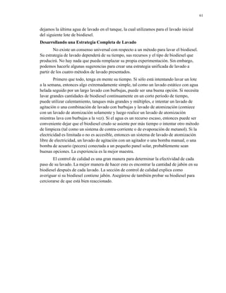 61

dejamos la última agua de lavado en el tanque, la cual utilizamos para el lavado inicial
del siguiente lote de biodiesel.
Desarrollando una Estrategia Completa de Lavado
No existe un consenso universal con respecto a un método para lavar el biodiesel.
Su estrategia de lavado dependerá de su tiempo, sus recursos y el tipo de biodiesel que
producirá. No hay nada que pueda remplazar su propia experimentación. Sin embargo,
podemos hacerle algunas sugerencias para crear una estrategia unificada de lavado a
partir de los cuatro métodos de lavado presentados.
Primero que todo, tenga en mente su tiempo. Si sólo está intentando lavar un lote
a la semana, entonces algo extremadamente simple, tal como un lavado estático con agua
helada seguido por un largo lavado con burbujas, puede ser una buena opción. Si necesita
lavar grandes cantidades de biodiesel continuamente en un corto periodo de tiempo,
puede utilizar calentamiento, tanques más grandes y múltiples, e intentar un lavado de
agitación o una combinación de lavado con burbujas y lavado de atomización (comiece
con un lavado de atomización solamente y luego realice un lavado de atomización
mientras lava con burbujas a la vez). Si el agua es un recurso escaso, entonces puede ser
conveniente dejar que el biodiesel crudo se asiente por más tiempo o intentar otro método
de limpieza (tal como un sistema de contra-corriente o de evaporación de metanol). Si la
electricidad es limitada o no es accesible, entonces un sistema de lavado de atomización
libre de electricidad, un lavado de agitación con un agitador o una bomba manual, o una
bomba de acuario (pecera) conectada a un pequeño panel solar, probablemente sean
buenas opciones. La experiencia es la mejor maestra.
El control de calidad es una gran manera para determinar la efectividad de cada
paso de su lavado. La mejor manera de hacer esto es encontrar la cantidad de jabón en su
biodiesel después de cada lavado. La sección de control de calidad explica como
averiguar si su biodiesel contiene jabón. Asegúrese de también probar su biodiesel para
cerciorarse de que está bien reaccionado.

 