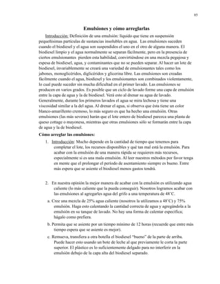 85

Emulsiones y cómo arreglarlas
Introducción: Definición de una emulsión: líquido que tiene en suspensión
pequeñísimas partículas de sustancias insolubles en agua. Las emulsiones suceden
cuando el biodiesel y el agua son suspendidos el uno en el otro de alguna manera. El
biodiesel limpio y el agua normalmente se separan fácilmente, pero en la presencia de
ciertos emulsionantes pierden esta habilidad, convirtiéndose en una mezcla pegajosa y
espesa de biodiesel, agua, y contaminantes que no se pueden separar. Al hacer un lote de
biodiesel, invariablemente se creará una variedad de emulsionantes tales como los
jabones, monoglicéridos, diglicéridos y glicerina libre. Las emulsiones son creadas
fácilmente cuando el agua, biodiesel y los emulsionantes son combinados violentamente,
lo cual puede suceder sin mucha dificultad en el primer lavado. Las emulsiones se
producen en varios grados. Es posible que un ciclo de lavado forme una capa de emulsión
entre la capa de agua y la de biodiesel. Verá esto al drenar su agua de lavado.
Generalmente, durante los primeros lavados el agua se mira lechosa y tiene una
viscosidad similar a la del agua. Al drenar el agua, si observa que ésta tiene un color
blanco-amarillento cremoso, lo más seguro es que ha hecho una emulsión. Otras
emulsiones (las más severas) harán que el lote entero de biodiesel parezca una plasta de
queso cottage o mayonesa, mientras que otras emulsiones sólo se formarán entre la capa
de agua y la de biodiesel.
Cómo arreglar las emulsiones:
1. Introducción: Mucho depende en la cantidad de tiempo que tenemos para
completar el lote, los recursos disponibles y qué tan mal está la emulsión. Para
acabar con la emulsión de una manera rápida se requieren más recursos,
especialmente si es una mala emulsión. Al leer nuestros métodos por favor tenga
en mente que el prolongar el período de asentamiento siempre es bueno. Entre
más espera que se asiente el biodiesel menos gastos tendrá.
2. En nuestra opinión la mejor manera de acabar con la emulsión es utilizando agua
caliente (lo más caliente que la pueda conseguir). Nosotros logramos acabar con
las emulsiones al agregarles agua del grifo a una temperatura de 48˚C.
a. Cree una mezcla de 25% agua caliente (nosotros la utilizamos a 48˚C) y 75%
emulsión. Haga esto calentando la cantidad correcta de agua y agregándola a la
emulsión en su tanque de lavado. No hay una forma de calentar específica;
hágalo como prefiera.
b. Permita que se asiente por un tiempo mínimo de 12 horas (recuerde que entre más
tiempo espera que se asiente es mejor).
c. Remueva, transfiera a otra botella el biodiesel “bueno” de la parte de arriba.
Puede hacer esto usando un bote de leche al que previamente le corta la parte
superior. El plástico es lo suficientemente delgado para no interferir en la
emulsión debajo de la capa alta del biodiesel separado.

 