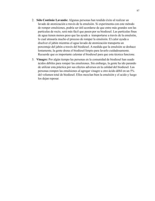 87

2. Sólo Continúe Lavando: Algunas personas han tendido éxito al realizar un
lavado de atomización a través de la emulsión. Si experimenta con este método
de romper emulsiones, podría ser útil acordarse de que entre más grandes son las
partículas de rocío, será más fácil que pasen por su biodiesel. Las partículas finas
de agua tienen menos peso que las ayude a transportarse a través de la emulsión,
lo cual atrasaría mucho el proceso de romper la emulsión. El calor ayuda a
disolver el jabón mientras el agua lavado de atomización transporta un
porcentaje del jabón a través del biodiesel. A medida que la emulsión se deshace
lentamente, la gente drena el biodiesel limpio para lavarlo cuidadosamente.
Recuerde que es importante calentar el biodiesel para que esta técnica funcione.
3. Vinagre: Por algún tiempo las personas en la comunidad de biodiesel han usado
ácidos débiles para romper las emulsiones. Sin embargo, la gente ha ido parando
de utilizar esta práctica por sus efectos adversos en la calidad del biodiesel. Las
personas rompen las emulsiones al agregar vinagre u otro ácido débil en un 5%
del volumen total de biodiesel. Ellos mezclan bien la emulsión y el acido y luego
los dejan reposar.

 
