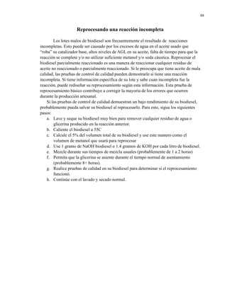 88

Reprocesando una reacción incompleta
Los lotes malos de biodiesel son frecuentemente el resultado de reacciones
incompletas. Esto puede ser causado por los excesos de agua en el aceite usado que
“roba” su catalizador base, altos niveles de AGL en su aceite, falta de tiempo para que la
reacción se complete y/o no utilizar suficiente metanol y/o soda cáustica. Reprocesar el
biodiesel parcialmente reaccionado es una manera de reaccionar cualquier residuo de
aceite no reaccionado o parcialmente reaccionado. Si le preocupa que tiene aceite de mala
calidad, las pruebas de control de calidad pueden demostrarle si tiene una reacción
incompleta. Si tiene información específica de su lote y sabe cuan incompleta fue la
reacción, puede rediseñar su reprocesamiento según esta información. Esta prueba de
reprocesamiento básico contribuye a corregir la mayoría de los errores que ocurren
durante la producción artesanal.
Si las pruebas de control de calidad demuestran un bajo rendimiento de su biodiesel,
probablemente pueda salvar su biodiesel al reprocesarlo. Para esto, sigua los siguientes
pasos:
a. Lave y seque su biodiesel muy bien para remover cualquier residuo de agua o
glicerina producido en la reacción anterior.
b. Caliente el biodiesel a 55C
c. Calcule el 5% del volumen total de su biodiesel y use este numero como el
volumen de metanol que usará para reprocesar
d. Use 1 gramo de NaOH biodiesel o 1.4 gramos de KOH por cada litro de biodiesel.
e. Mezcle durante sus tiempos de mezcla usuales (probablemente de 1 a 2 horas)
f. Permita que la glicerina se asiente durante el tiempo normal de asentamiento
(probablemente 8+ horas).
g. Realice pruebas de calidad en su biodiesel para determinar si el reprocesamiento
funcionó.
h. Continúe con el lavado y secado normal.

 