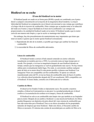9

Biodiesel en su coche
El uso del biodiesel en tu motor
El biodiesel puede ser usado en su forma pura (B100) o puede ser combinado con el petrodiesel a cualquier concentración en la mayoría de la maquinaria diesel moderna. La mayor
lubricidad del biodiesel en comparación con el diesel convencional es una ventaja que contribuye
a la larga vida de tu inyector de combustible. Otras ventajas que se pueden notar es la reducción
del ruido en el motor y mayor facilidad en el inicio de la combustión. Las ventajas son
proporcionales a la cantidad de biodiesel usado en tu motor. El biodiesel ayuda a que tu motor
corra de una manera más limpia y a que tu aceite se mantenga más limpio.
Sin embargo, hay dos procedimientos de mantenimiento muy importantes que tienes que
tener en mente si quieres que tu motor queme biodiesel exitosamente:
1. Dependiendo del año de tu modelo, es posible que tengas que cambiar las líneas de
combustible.
2. La necesidad de filtros de combustible adicionales.

Líneas de combustible
El biodiesel tiende a corroer el hule natural contenido en ciertos vehículos
(usualmente en modelos previos a 1992). La corrosión toma un largo tiempo pero sí
sucede. Por ejemplo, si revisas tu maquinaria después de usar biodiesel durante un
tiempo, notarás que tus mangueras se vuelven gradualmente más suaves. No hay roturas
súbitas pero eventualmente habrá fugas. Por ende, es conveniente cambiar cualquier
parte de hule en tu motor diesel lo más pronto posible si planeas usar biodiesel. Las
mangueras Viton son compatibles con bio-combustibles. Si operas un vehiculo
manufacturado antes del 92, revisa tus líneas de combustible antes de hacer el cambio.
Los vehículos diesel producidos después del 93 son usualmente 100% compatibles con
el biodiesel. Si tienes dudas, consulta con el fabricante de tu vehículo.
Cambios de filtros
El diesel en los Estados Unidos es típicamente sucio. De acuerdo a nuestros
estudios, el diesel en Centroamérica es aún peor. La suciedad producida por el diesel
conlleva a la acumulación de residuos en tu tanque y líneas de combustible.
El biodiesel no solo es un combustible más limpio sino que también es un limpiador
para tu motor. Después de un cambio a biodiesel o a una mezcla de biodiesel, los filtros
pueden bloquearse con depósitos de petro-diesel del viejo sistema de combustible que
han sido removidos por el biodiesel. Este es un efecto secundario de las propiedades
naturales de limpieza que tiene biodiesel. Dado este efecto, el frecuente cambio de
filtros es necesario. El síntoma más común de necesidad para un cambio de filtro es la

 