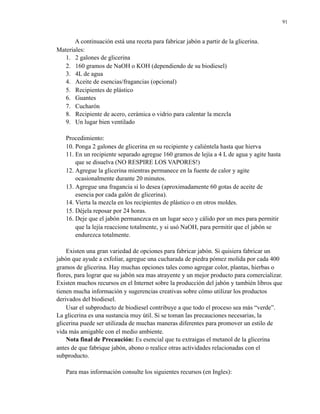 91

A continuación está una receta para fabricar jabón a partir de la glicerina.
Materiales:
1. 2 galones de glicerina
2. 160 gramos de NaOH o KOH (dependiendo de su biodiesel)
3. 4L de agua
4. Aceite de esencias/fragancias (opcional)
5. Recipientes de plástico
6. Guantes
7. Cucharón
8. Recipiente de acero, cerámica o vidrio para calentar la mezcla
9. Un lugar bien ventilado
Procedimiento:
10. Ponga 2 galones de glicerina en su recipiente y caliéntela hasta que hierva
11. En un recipiente separado agregue 160 gramos de lejía a 4 L de agua y agite hasta
que se disuelva (NO RESPIRE LOS VAPORES!)
12. Agregue la glicerina mientras permanece en la fuente de calor y agite
ocasionalmente durante 20 minutos.
13. Agregue una fragancia si lo desea (aproximadamente 60 gotas de aceite de
esencia por cada galón de glicerina).
14. Vierta la mezcla en los recipientes de plástico o en otros moldes.
15. Déjela reposar por 24 horas.
16. Deje que el jabón permanezca en un lugar seco y cálido por un mes para permitir
que la lejía reaccione totalmente, y si usó NaOH, para permitir que el jabón se
endurezca totalmente.
Existen una gran variedad de opciones para fabricar jabón. Si quisiera fabricar un
jabón que ayude a exfoliar, agregue una cucharada de piedra pómez molida por cada 400
gramos de glicerina. Hay muchas opciones tales como agregar color, plantas, hierbas o
flores, para lograr que su jabón sea mas atrayente y un mejor producto para comercializar.
Existen muchos recursos en el Internet sobre la producción del jabón y también libros que
tienen mucha información y sugerencias creativas sobre cómo utilizar los productos
derivados del biodiesel.
Usar el subproducto de biodiesel contribuye a que todo el proceso sea más “verde”.
La glicerina es una sustancia muy útil. Si se toman las precauciones necesarias, la
glicerina puede ser utilizada de muchas maneras diferentes para promover un estilo de
vida más amigable con el medio ambiente.
Nota final de Precaución: Es esencial que tu extraigas el metanol de la glicerina
antes de que fabrique jabón, abono o realice otras actividades relacionadas con el
subproducto.
Para mas información consulte los siguientes recursos (en Ingles):

 