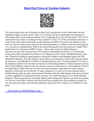 Diesel Fuel Prices & Trucking Industry
The recent surge in the cost of heating oil, diesel fuel, and gasoline in the United States has had
significant impact on many sectors of the U.S. economy, but most importantly it has had quite a
devastating affect on the trucking industry. This is important due to the fact that nearly "70% of U.S.
communities rely solely on trucking for their supplies" ("ATA" 23). If the government continues it 's
trend of non–intervention and refuses to place pressure on OPEC, the prices will continue to soar
well over the two–dollar mark, and cause the trucking industry as a whole to shut down bringing the
U.S. economy to a grinding halt. What is the reason that gasoline and fuel prices are so high? Most
people believe it is because of OPEC raising ... Show more content on Helpwriting.net ...
This may not seem like a big deal but to the refineries that produce the fuel it is a very big deal
because all of their equipment would have to be changed to allow for the "desulphurization" of the
fuel. Though the refineries argued against it saying less sulphur would damage engines the EPA
upheld their decision. Thus the refineries had to put in new equipment, which in the long run ended
up tacking on "an additional $ 3.9 billion to already high fuel costs" ("Cutting Sulphur" 13). One of
the industries hardest hit by the fuel cost increase is the trucking industry. Truckers depend on diesel
fuel as their lifeblood, without it the rigs and our economy would come to a screeching halt. There is
no single affect of high fuel costs on every driver and company; rather there are many varying
degrees to which they are all affected. To large companies, it is more of an inconvenience than a
problem because they do such a large amount of business that the slight change in the price of diesel
is almost negligible in comparison to their revenues. For smaller businesses it is a whole different
ballgame. These companies are constantly fighting and working their figures to get business because
it is survival of the fittest. Whoever has the lowest rate per pallet or by the truckload is usually the
one who gets the contract and with this additional expense for fuel it makes it very difficult to cut a
good
... Get more on HelpWriting.net ...
 