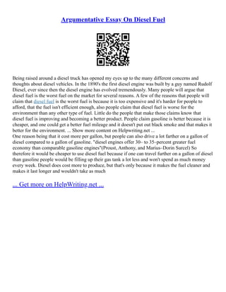 Argumentative Essay On Diesel Fuel
Being raised around a diesel truck has opened my eyes up to the many different concerns and
thoughts about diesel vehicles. In the 1890's the first diesel engine was built by a guy named Rudolf
Diesel, ever since then the diesel engine has evolved tremendously. Many people will argue that
diesel fuel is the worst fuel on the market for several reasons. A few of the reasons that people will
claim that diesel fuel is the worst fuel is because it is too expensive and it's harder for people to
afford, that the fuel isn't efficient enough, also people claim that diesel fuel is worse for the
environment than any other type of fuel. Little do the people that make those claims know that
diesel fuel is improving and becoming a better product. People claim gasoline is better because it is
cheaper, and one could get a better fuel mileage and it doesn't put out black smoke and that makes it
better for the environment. ... Show more content on Helpwriting.net ...
One reason being that it cost more per gallon, but people can also drive a lot farther on a gallon of
diesel compared to a gallon of gasoline. "diesel engines offer 30– to 35–percent greater fuel
economy than comparable gasoline engines"(Proust, Anthony, and Marius–Dorin Surcel) So
therefore it would be cheaper to use diesel fuel because if one can travel further on a gallon of diesel
than gasoline people would be filling up their gas tank a lot less and won't spend as much money
every week. Diesel does cost more to produce, but that's only because it makes the fuel cleaner and
makes it last longer and wouldn't take as much
... Get more on HelpWriting.net ...
 