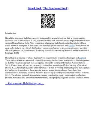 Diesel Fuel ( The Dominant Fuel )
Introduction:
Diesel (the dominant fuel) has grown in its demand in several countries. Yet, to counteract the
increased rate at which diesel is sold, we are forced to seek alternative ways to provide effective and
sustainable qualitative fuels. After researching alternative fuels based on the knowledge of how
diesel works in an engine, it was found that diesohols (blend of diesel and alcohol) were proven an
easy understudy to pure diesel. Without any major modification in an engine, diesohols have the
ability to power a car, for example, like in any normal circumstance (Chemical and Pharmaceutical
Sciences, 2015).
Diesel fuel is a mixture of alkane hydrocarbons (a compound containing hydrogen and carbon).
These hydrocarbons are saturated, essentially meaning the fuel has a low density – this is important
so that the vehicle using such fuel can operate efficiently (Energy Information Administration,
2013). Furthermore, alkanes are extremely combustible, ensuring sufficient burning of the diesel
(Nave, R.). After observing these characteristics of diesel, it became essential to prove that alcohols
too had properties similar to these (despite sources supporting the change from diesel to a
combination of diesel and alcohol). Alcohols do have equivalent hydrocarbons (Chemical Industry,
2015). The alcohol molecule too contains oxygen contributing greatly to the act of combustion
(Natural Resources and Environment Department). This property, together with its saturated nature
... Get more on HelpWriting.net ...
 