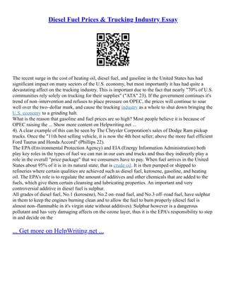Diesel Fuel Prices & Trucking Industry Essay
The recent surge in the cost of heating oil, diesel fuel, and gasoline in the United States has had
significant impact on many sectors of the U.S. economy, but most importantly it has had quite a
devastating affect on the trucking industry. This is important due to the fact that nearly "70% of U.S.
communities rely solely on trucking for their supplies" ("ATA" 23). If the government continues it's
trend of non–intervention and refuses to place pressure on OPEC, the prices will continue to soar
well over the two–dollar mark, and cause the trucking industry as a whole to shut down bringing the
U.S. economy to a grinding halt.
What is the reason that gasoline and fuel prices are so high? Most people believe it is because of
OPEC raising the ... Show more content on Helpwriting.net ...
4). A clear example of this can be seen by The Chrysler Corporation's sales of Dodge Ram pickup
trucks. Once the "11th best selling vehicle, it is now the 4th best seller; above the more fuel efficient
Ford Taurus and Honda Accord" (Phillips 22).
The EPA (Environmental Protection Agency) and EIA (Energy Information Administration) both
play key roles in the types of fuel we can run in our cars and trucks and thus they indirectly play a
role in the overall "price package" that we consumers have to pay. When fuel arrives in the United
States about 95% of it is in its natural state; that is crude oil. It is then pumped or shipped to
refineries where certain qualities are achieved such as diesel fuel, kerosene, gasoline, and heating
oil. The EPA's role is to regulate the amount of additives and other chemicals that are added to the
fuels, which give them certain cleansing and lubricating properties. An important and very
controversial additive in diesel fuel is sulphur.
All grades of diesel fuel, No.1 (kerosene), No.2 on–road fuel, and No.3 off–road fuel, have sulphur
in them to keep the engines burning clean and to allow the fuel to burn properly (diesel fuel is
almost non–flammable in it's virgin state without additives). Sulphur however is a dangerous
pollutant and has very damaging affects on the ozone layer, thus it is the EPA's responsibility to step
in and decide on the
... Get more on HelpWriting.net ...
 