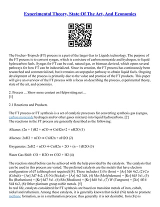 Experimental Theory, State Of The Art, And Economics
The Fischer–Tropsch (FT) process is a part of the larger Gas to Liquids technology. The purpose of
the FT process is to convert syngas, which is a mixture of carbon monoxide and hydrogen, to liquid
hydrocarbon fuels. Syngas for FT can be coal, natural gas, or biomass derived, which opens several
pathways for how FT can be industrialized. Since its creation, the FT process has continuously been
researched and commercialized, but it remains an unpopular pathway to obtain liquid fuels. Ongoing
development of the process is primarily due to the value and promise of the FT products. This paper
will give an overview of the FT process with a focus on describing the process, experimental theory,
state of the art, and economics.
2. Process ... Show more content on Helpwriting.net ...
[1]
2.1 Reactions and Products
The FT process or FT synthesis is a set of catalytic processes for converting synthesis gas (syngas,
carbon monoxide hydrogen and/or other gases mixture) into liquid hydrocarbons. [2]
The reactions in the FT process are generally described as the following:
Alkanes: (2n + 1)H2 + nCO ⇒ CnH2n+2 + nH2O (1)
Alkenes: 2nH2 + nCO ⇒ CnH2n + nH2O (2)
Oxygenates: 2nH2 + nCO ⇒ CnH2n + 2O + (n – 1)H2O (3)
Water Gas Shift: CO + H2O ⇔ CO2 + H2 (4)
The reaction stated before can be achieved with the help provided by the catalysts. The catalysts that
can be used in this process are varied. The preferred catalysts are the metals that have electron
configuration of d7 (although not required) [4]. These includes (1) Fe (Iron) = [Ar] 3d6 4s2, (2) Co
(Cobalt) = [Ar] 3d7 4s2, (3) Ni (Nickel) = [Ar] 4s2 3d8, (4) Mo (Molybdenum) = [Kr] 4d5 5s1, (5)
Ru (Ruthenium) = [Kr] 4d7 5s1. (6) Rh (Rhodium) = [Kr] 4d8 5s1, (7) W (Tungsten) = [Xe] 4f14
5d4 6s2, (8) Other platinum group noble metals. [5]
In real life, catalysts considered for FT synthesis are based on transition metals of iron, cobalt,
nickel and ruthenium. Among these catalysts, it is generally known that nickel (Ni) tends to promote
methane formation, as in a methanation process; thus generally it is not desirable. Iron (Fe) is
 