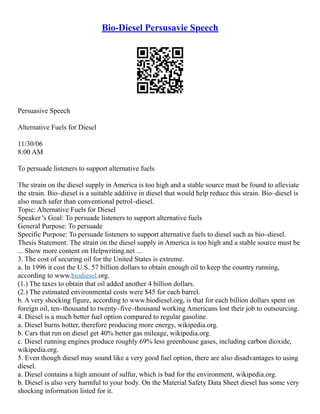 Bio-Diesel Persusavie Speech
Persuasive Speech
Alternative Fuels for Diesel
11/30/06
8:00 AM
To persuade listeners to support alternative fuels
The strain on the diesel supply in America is too high and a stable source must be found to alleviate
the strain. Bio–diesel is a suitable additive in diesel that would help reduce this strain. Bio–diesel is
also much safer than conventional petrol–diesel.
Topic: Alternative Fuels for Diesel
Speaker 's Goal: To persuade listeners to support alternative fuels
General Purpose: To persuade
Specific Purpose: To persuade listeners to support alternative fuels to diesel such as bio–diesel.
Thesis Statement: The strain on the diesel supply in America is too high and a stable source must be
... Show more content on Helpwriting.net ...
3. The cost of securing oil for the United States is extreme.
a. In 1996 it cost the U.S. 57 billion dollars to obtain enough oil to keep the country running,
according to www.biodiesel.org.
(1.) The taxes to obtain that oil added another 4 billion dollars.
(2.) The estimated environmental costs were $45 for each barrel.
b. A very shocking figure, according to www.biodiesel.org, is that for each billion dollars spent on
foreign oil, ten–thousand to twenty–five–thousand working Americans lost their job to outsourcing.
4. Diesel is a much better fuel option compared to regular gasoline.
a. Diesel burns hotter, therefore producing more energy, wikipedia.org.
b. Cars that run on diesel get 40% better gas mileage, wikipedia.org.
c. Diesel running engines produce roughly 69% less greenhouse gases, including carbon dioxide,
wikipedia.org.
5. Even though diesel may sound like a very good fuel option, there are also disadvantages to using
diesel.
a. Diesel contains a high amount of sulfur, which is bad for the environment, wikipedia.org.
b. Diesel is also very harmful to your body. On the Material Safety Data Sheet diesel has some very
shocking information listed for it.
 