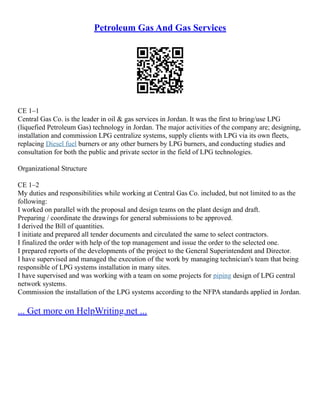 Petroleum Gas And Gas Services
CE 1–1
Central Gas Co. is the leader in oil & gas services in Jordan. It was the first to bring/use LPG
(liquefied Petroleum Gas) technology in Jordan. The major activities of the company are; designing,
installation and commission LPG centralize systems, supply clients with LPG via its own fleets,
replacing Diesel fuel burners or any other burners by LPG burners, and conducting studies and
consultation for both the public and private sector in the field of LPG technologies.
Organizational Structure
CE 1–2
My duties and responsibilities while working at Central Gas Co. included, but not limited to as the
following:
I worked on parallel with the proposal and design teams on the plant design and draft.
Preparing / coordinate the drawings for general submissions to be approved.
I derived the Bill of quantities.
I initiate and prepared all tender documents and circulated the same to select contractors.
I finalized the order with help of the top management and issue the order to the selected one.
I prepared reports of the developments of the project to the General Superintendent and Director.
I have supervised and managed the execution of the work by managing technician's team that being
responsible of LPG systems installation in many sites.
I have supervised and was working with a team on some projects for piping design of LPG central
network systems.
Commission the installation of the LPG systems according to the NFPA standards applied in Jordan.
... Get more on HelpWriting.net ...
 