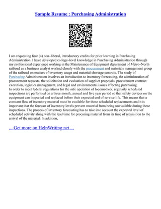 Sample Resume : Purchasing Administration
I am requesting four (4) non–liberal, introductory credits for prior learning in Purchasing
Administration. I have developed college–level knowledge in Purchasing Administration through
my professional experience working in the Maintenance of Equipment department of Metro–North
railroad as a business analyst worked closely with the procurement and materials management group
of the railroad on matters of inventory usage and material shortage controls. The study of
Purchasing Administration involves an introduction to inventory forecasting, the administration of
procurement requests, the solicitation and evaluation of supplier proposals, procurement contract
execution, logistics management, and legal and environmental issues affecting purchasing.
In order to meet federal regulations for the safe operation of locomotives, regularly scheduled
inspections are performed on a three month, annual and five year period so that safety devices on the
equipment can inspected and replaced before their expected end of service life. This means that a
constant flow of inventory material must be available for these scheduled replacements and it is
important that the forecast of inventory levels prevent material from being unavailable during these
inspections. The process of inventory forecasting has to take into account the expected level of
scheduled activity along with the lead time for procuring material from its time of requisition to the
arrival of the material. In addition,
... Get more on HelpWriting.net ...
 